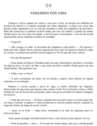 24
PASSANDO POR CIMA
Começou a chover quando ele voltou a virar para o leste, em direção aos subúrbios da
periferia do Sprawl e o cinturão arruinado das zonas industriais. A chuva caía como uma
parede sólida, impedindo-o de ver, até que encontrou o botão dos limpadores do para-brisa.
Rudy não conservara as palhetas em bom estado; por isso, ele reduziu, o gemido da turbina
ficando grave até soar como um rugido, e desviou para o acostamento, a saia do hovercraft
atravessando cascos retalhados de pneus de caminhão.
— O que foi?
— Não consigo ver nada. As borrachas dos limpadores estão podres. — Ele apertou o
botão das luzes. Quatro feixes estreitos surgiram dos dois lados da capota em forma de cunha
do veículo e se perderam na parede cinza do aguaceiro. Ele fez que não com a cabeça.
— Por que não paramos?
— Perto demais do Sprawl. Patrulham tudo isso aqui. Helicópteros. Iam fazer a varredura
da chapa no teto e ver que é de Ohio, e que temos um chassi estranho. Podem querer dar uma
olhada melhor. Não queremos isso.
— Então, o que vai fazer?
— Ir pelo acostamento até poder sair da estrada, e depois entrar debaixo de alguma
cobertura, se eu conseguir...
Manteve o veículo parado e girou no lugar, os faróis refletindo nas diagonais
fluorescentes de uma estaca que marcava uma estrada vicinal. Foi em direção à estaca, o lábio
inchado da saia do hovercraft sacolejando contra uma grossa proteção de impacto retangular
de concreto.
— Acho que isso serve — ele disse, enquanto passavam pela estaca. A vicinal quase não
era larga o bastante: os galhos e o mato arranhavam as estreitas janelas laterais, raspando ao
longo dos flancos de chapa de aço do veículo.
— Luzes, lá na frente — Angie disse, inclinando-se no cinto de segurança para ver
através da chuva.
Turner podia distinguir um brilho amarelo fraco, e dois postes escuros gêmeos. Ele riu.
— Posto de gasolina — disse — Ficou aqui do sistema antigo, antes que a estrada grande
 