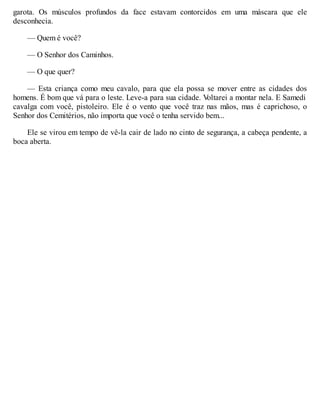 garota. Os músculos profundos da face estavam contorcidos em uma máscara que ele
desconhecia.
— Quem é você?
— O Senhor dos Caminhos.
— O que quer?
— Esta criança como meu cavalo, para que ela possa se mover entre as cidades dos
homens. É bom que vá para o leste. Leve-a para sua cidade. V
oltarei a montar nela. E Samedi
cavalga com você, pistoleiro. Ele é o vento que você traz nas mãos, mas é caprichoso, o
Senhor dos Cemitérios, não importa que você o tenha servido bem...
Ele se virou em tempo de vê-la cair de lado no cinto de segurança, a cabeça pendente, a
boca aberta.
 