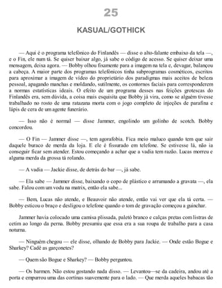 25
KASUAL/GOTHICK
— Aqui é o programa telefónico do Finlandês — disse o alto-falante embaixo da tela —,
e o Fin, ele num tá. Se quiser baixar algo, já sabe o código de acesso. Se quiser deixar uma
mensagem, deixa agora. — Bobby olhou fixamente para a imagem na tela e, devagar, balançou
a cabeça. A maior parte dos programas telefónicos tinha subprogramas cosméticos, escritos
para aproximar a imagem de vídeo do proprietário dos paradigmas mais aceitos de beleza
pessoal, apagando manchas e moldando, sutilmente, os contornos faciais para corresponderem
a normas estatísticas ideais. O efeito de um programa desses nas feições grotescas do
Finlandês era, sem dúvida, a coisa mais esquisita que Bobby já vira, como se alguém tivesse
trabalhado no rosto de uma ratazana morta com o jogo completo de injeções de parafina e
lápis de cera de um agente funerário.
— Isso não é normal — disse Jammer, engolindo um golinho de scotch. Bobby
concordou.
— O Fin — Jammer disse —, tem agorafobia. Fica meio maluco quando tem que sair
daquele buraco de merda da loja. E ele é fissurado em telefone. Se estivesse lá, não ia
conseguir ficar sem atender. Estou começando a achar que a vadia tem razão. Lucas morreu e
alguma merda da grossa tá rolando.
— A vadia — Jackie disse, de detrás do bar —, já sabe.
— Ela sabe — Jammer disse, baixando o copo de plástico e arrumando a gravata —, ela
sabe. Falou com um vodu na matrix, então ela sabe...
— Bem, Lucas não atende, e Beauvoir não atende, então vai ver que ela tá certa. —
Bobby esticou o braço e desligou o telefone quando o tom de gravação começou a guinchar.
Jammer havia colocado uma camisa plissada, paletó branco e calças pretas com listras de
cetim ao longo da perna. Bobby presumiu que essa era a sua roupa de trabalho para a casa
noturna.
— Ninguém chegou — ele disse, olhando de Bobby para Jackie. — Onde estão Bogue e
Sharkey? Cadê as garçonetes?
— Quem são Bogue e Sharkey? — Bobby perguntou.
— Os barmen. Não estou gostando nada disso. — Levantou—se da cadeira, andou até a
porta e empurrou uma das cortinas suavemente para o lado. — Que merda aqueles babacas tão
 