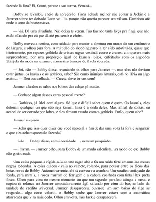 fazendo lá fora? Ei, Count, parece a sua turma. Vem cá...
Bobby se levantou, cheio de apreensão. Tinha achado melhor não contar a Jackie e a
Jammer sobre ter deixado Leon vê—lo, porque não queria parecer um wilson. Caminhou até
onde o dono da boate estava.
— Vai. Dá uma olhadinha. Não deixa te verem. Tão fazendo tanta força pra fingir que não
estão olhando pra cá que dá até pra sentir o cheiro.
Bobby moveu a cortina, com cuidado para manter a abertura em menos de um centímetro
de largura, e olhou para fora. A multidão do shopping parecia ter sido substituída, quase que
inteiramente, por rapazes gothicks de cristas negras vestindo couro e cravos, e, o que era mais
surpreendente, por uma proporção igual de kasuals loiros, enfeitados com os algodões
Shinjuku da moda na semana e mocassins brancos de fivela dourada.
— Sei, não — Bobby disse, levantando os olhos para Jammer —, mas eles não deviam
estar juntos, os kasuals e os gothicks, sabe? São como inimigos naturais, está no DNA ou algo
assim... — Deu outra olhada. — Cacete, deve ter uns cem!
Jammer afundou as mãos nos bolsos das calças plissadas.
— Conhece algum desses caras pessoal mente?
— Gothicks, já falei com alguns. Só que é difícil saber quem é quem. Os kasuals, eles
detonam qualquer um que não seja kasual. Essa é a onda deles. Mas, afinal de contas, eu
acabei de ser cortado por lobes, e eles têm um tratado com os gothicks. Então, quem sabe?
Jammer suspirou.
— Acho que isso quer dizer que você não está a fim de dar uma volta lá fora e perguntar
o que eles acham que estão fazendo?
— Não — Bobby disse, com sinceridade —, nem um pouquinho.
— Hmmm. — Jammer olhou para Bobby de um modo calculista, um modo de que Bobby
não gostou nada.
Uma coisa pequena e rígida caiu do teto negro alto e fez um ruído forte em uma das mesas
negras redondas. A coisa quicou e caiu no carpete, rolando, para pousar entre os bicos das
botas novas de Bobby. Automaticamente, ele se curvou e a apanhou. Um parafuso antiquado de
fenda, para metais, a rosca marrom de ferrugem e a cabeça coalhada com tinta látex preta
fosca. Olhou para cima no mesmo momento em que um segundo parafuso atingia a mesa, e
captou de relance um Jammer assustadoramente ágil saltando por cima do bar, ao lado da
unidade de crédito universal. Jammer desapareceu, ouviu-se um som baixo de algo se
rasgando... algo como velcro... e Bobby soube que Jammer estava com a automática
atarracada que vira mais cedo. Olhou em volta, mas Jackie desaparecera.
 