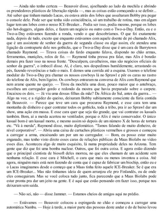 — Ainda não tenho certeza — Beauvoir disse, ajoelhando ao lado da mochila e abrindo
os prendedores plásticos de liberação rápida —, mas as coisas estão começando a se definir...
Até saber que tinham matado Lucas, eu estava atrás dos lobes que assaltaram Bobby pra pegar
o console dele. Pode ser que tenha sido coincidência, só um trabalho de rotina, mas em algum
lugar tem uns lobes com o nosso ICE-Breaker... Podia ser isso, podia mesmo, porque os lobes
são hot-doggers, alguns deles, e fazem um negócio ou outro com o Two-a-Day. Então, eu e o
Two-a-Day estávamos fazendo a ronda, vendo o que descobríamos. O que foi exatamente
nada, depois de tudo, exceto que enquanto estávamos com aquele doente de pó chamado Alix,
que é um assistente de senhor da guerra de segunda classe ou algo assim, ele atendeu uma
ligação da contraparte dele nos gothicks, que o Two-a-Day disse que é um cara de Barrytown
chamado Raymond. — Tirava coisas do fardo enquanto falava, dispondo no chão armas,
ferramentas, munições, rolos de fio. — Raymond tinha pressa pra falar, mas Alix é bonzão
demais pra fazer isso na nossa frente. "Desculpem, cavalheiros, mas são negócios oficiais de
senhor da guerra", o imbecil disse. Aí, é claro, nos despedimos humildemente, arrastando os
pés, fazendo reverências e tudo o mais. E demos uma corrida até a esquina. Usamos o telefone
modular do Two-a-Day pra chamar os nossos cowboys lá no Sprawl e pôr os caras no rastro
do telefone de Alix, bem ligeiro. Os cowboys entraram na conversa de Alix com Raymond que
nem arame quente no queijo. — Tirou da mochila uma doze, pouco maior que o antebraço,
escolheu um carregador gordo e redondo da mostra que havia preparado sobre o carpete.
Encaixou os dois. — Já viu uma dessas filhas da mãe? Da África do Sul, antes da guerra... —
Algo na voz, e a rigidez do queixo, deixaram Bobby subitamente consciente da fúria contida
de Beauvoir. — Parece que teve um cara que procurou Raymond, e esse cara tem uma
montanha de dinheiro e quer contratar todos os gothicks, toda a tribo, pra ir ao Sprawl dar um
show, uma ação em massa. E esse cara quer que seja tão grande, que vai contratar os kasuals
também. Bom, aí a merda acertou no ventilador, porque o Alix é meio conservador. O único
kasual bom é um kasual morto, e mesmo assim só depois de um número X de horas de tortura
etc. "Vá à merda", Raymond disse, muito diplomático. "Tamos falando de muito dinheiro, de
nível corporativo". — Abriu uma caixa de cartuchos plásticos vermelhos e grossos e começou
a carregar a arma, encaixando um por um no carregador. — Bom, eu posso estar muito
enganado, mas tenho visto direto esses caras de relações públicas da Maas Biolabs no vídeo
esses dias. Aconteceu algo de muito esquisito, lá numa propriedade deles no Arizona. Tem
gente que diz que foi uma bomba nuclear. Outros, que foi outra coisa. E agora estão dizendo
que o principal cientista de biosoft deles morreu, no que eles chamam de um acidente sem
nenhuma relação. E esse cara é Mitchell, o cara que mais ou menos inventou a coisa. Até
agora, ninguém mais está nem fazendo de conta que é capaz de fabricar um biochip, então eu e
o Lucas imaginamos desde o começo que a Maas tinha feito aquele ICE-Breaker. Se é que era
um ICE-Breaker... Mas não tínhamos ideia de quem arranjou ele pro Finlandês, ou de onde
eles conseguiram. Mas se você coloca tudo junto, fica parecendo que a Maas Biolabs pode
estar pronta pra dar um jeito na gente. E é aqui que estão pensando em fazer isso, porque nos
deixaram sem saída.
— Não sei, não — disse Jammer. — Estamos cheios de amigos aqui no prédio.
— Estávamos — Beauvoir colocou a espingarda no chão e começou a carregar uma
automática Nambu. — Hoje à tarde, a maior parte das pessoas deste andar e do de baixo levou
 