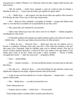 uma grana pra ir embora. Dinheiro vivo. Bolsonas cheias de notas. Alguns ainda ficaram, mas
muito poucos.
— Não faz sentido — Jackie disse, pegando o copo de scotch da mão de Jammer e
bebendo de uma vez. — O que é que nós temos, que alguém iria querer tanto?
— Ei — Bobby disse —, não esqueça, eles não devem saber que aqueles lobes tiraram o
ICE-Breaker de mim. Talvez seja só disso que estejam atrás.
— Não — Beauvoir disse, enfiando o carregador na Nambu —, porque não tinham como
saber se você não havia escondido ele no apartamento da sua mãe, certo?
— Mas, quem sabe, eles entraram lá e procuraram...
— Então como sabiam que Lucas não estava com ele no Ahmed? — Jammer perguntou,
caminhando de volta ao bar.
— O Finlandês também está achando que alguém mandou aqueles três ninjas pra matar ele
— Bobby disse. — Mas disse que tinham coisas pra fazer ele falar primeiro...
— A Maas de novo — Beauvoir disse. — Quem quer que seja, fez negócio com os
kasuals e os gothicks. Podíamos saber mais, mas Alix, o lobe, subiu nas tamancas e não quis
mais papo com o Raymond. Nada de trabalhar junto com os odiados kasuals. Pelo que os
nossos cowboys puderam descobrir, o exército lá fora é pra manter vocês aqui dentro. E pra
manter gente como eu de fora. Gente com armas e outras coisinhas. — Passou a Nambu
carregada para Jackie. — Sabe usar uma arma? — perguntou a Bobby.
— Claro — mentiu Bobby.
— Não! — Jammer exclamou. — Já temos problemas demais sem uma arma na mão dele.
Meu Deus...
— Por tudo isso — Beauvoir disse —, estou desconfiado de que podemos esperar que
alguém mais chegue pra nos pegar. Alguém um pouco mais profissional...
— A não ser que resolvam explodir de vez todo o Hypermart — Jammer disse —, e todos
aqueles zumbis junto...
— Não — Bobby disse —, ou então já teriam feito isso.
Todos olharam para ele.
— O garoto merece crédito — Jackie disse. — Ele tem razão.
Trinta minutos depois e Jammer olhava taciturno para Beauvoir.
 