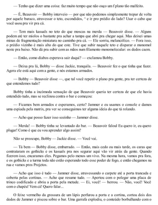 — Tenho que dizer uma coisa: faz muito tempo que não ouço um f plano tão malfeito.
— É, Beauvoir — Bobby interveio — por que não podemos simplesmente trepar de volta
por aquele buraco, atravessar o teto, escondidos, ^ e ir pro prédio do lado? Usar o cabo que
você usou pra vir pra cá.
— Tem mais kasuals no teto do que moscas na merda — Beauvoir disse. — Alguns
podem até ter miolos o bastante pra achar a tampa que abri pra chegar aqui. Mas deixei umas
minas de fragmentação miniatura no caminho pra cá. — Ele sorriu, melancólico. — Fora isso,
o prédio vizinho é mais alto do que este. Tive que subir naquele teto e disparar o monomol
neste pra baixo. Não dá pra subir com as mãos num filamento monomolecular: os dedos caem.
— Então, como diabos esperava sair daqui? — exclamou Bobby.
— Deixa pra lá, Bobby — disse Jackie, tranquila. — Beauvoir fez o que tinha que fazer.
Agora ele está aqui com a gente, e nós estamos armados.
— Bobby — Beauvoir disse —, que tal você repetir o plano pra gente, pra ter certeza de
que entendemos tudo?
Bobby tinha a incómoda sensação de que Beauvoir queria ter certeza de que ele havia
entendido tudo, mas se reclinou contra o bar e começou:
— Ficamos bem armados e esperamos, certo? Jammer e eu usamos o console e damos
uma espiada pela matrix, pra ver se conseguimos ter alguma ideia do que tá rolando.
— Acho que posso fazer isso sozinho — Jammer disse.
— Merda! — Bobby tinha se levantado do bar. — Beauvoir faloul Eu quero ir, eu quero
plugar! Como é que eu vou aprender algo assim?
Não se preocupe, Bobby — Jackie disse. — Você vai.
— Tá bem — Bobby disse, emburrado. — Então, mais cedo ou mais tarde, os caras que
contrataram os gothicks e os kasuals pra nos segurar aqui vão vir atrás da gente. Quando
fizerem isso, encaramos eles. Pegamos pelo menos um vivo. Na mesma hora, vamos pra fora,
e os gothicks e a turma toda não estão esperando todo esse poder de fogo, e então chegamos na
rua e vamos pros Projetos.
— Acho que isso é tudo — Jammer disse, atravessando o carpete até a porta trancada e
coberta pelas cortinas. — Acho que resume tudo. — Apertou com o polegar uma placa de
trinco codificado e abriu a porta pela metade. — Ei, você! — berrou. — Não, você! V
ocê
com o chapéu! Vem cá! Quero falar...
O feixe vermelho da grossura de um lápis perfurou a porta e a cortina, cortou dois dos
dedos de Jammer e piscou sobre o bar. Uma garrafa explodiu, o conteúdo borbulhando com o
 