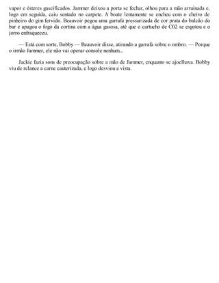vapor e ésteres gaseificados. Jammer deixou a porta se fechar, olhou para a mão arruinada e,
logo em seguida, caiu sentado no carpete. A boate lentamente se encheu com o cheiro de
pinheiro do gim fervido. Beauvoir pegou uma garrafa pressurizada de cor prata do balcão do
bar e apagou o fogo da cortina com a água gasosa, até que o cartucho de C02 se esgotou e o
jorro enfraqueceu.
— Está com sorte, Bobby — Beauvoir disse, atirando a garrafa sobre o ombro. — Porque
o irmão Jammer, ele não vai operar console nenhum...
Jackie fazia sons de preocupação sobre a mão de Jammer, enquanto se ajoelhava. Bobby
viu de relance a carne cauterizada, e logo desviou a vista.
 