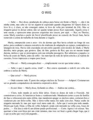 26
O WIG
— Sabe — Rez disse, pendurada de cabeça para baixo em frente a Marly —, não é da
minha conta, mas sabe se vai ter alguém te esperando quando chegarmos lá? Quero dizer, te
levo lá e, é claro, se não conseguir entrar, te levo de volta pro terminal da JAL. Mas se
ninguém quiser te deixar entrar, não sei quanto tempo posso ficar esperando. Aquela coisa é
uma sucata, e aparecem umas pessoas esquisitas nos cascos, por aqui. — Rez, ou Therèse,
como Marly concluiu a partir do brevê plastificado preso no console da Sweet Jane, havia
removido o colete de trabalho de lona durante a viagem.
Marly, entorpecida com o arco—íris de dermas que Rez havia colado ao longo de seu
pulso, para combater a náusea convulsiva da síndrome de adaptação ao espaço, contemplava a
tatuagem da rosa. Havia sido executada em um estilo japonês com séculos de idade, e Marly
decidiu, meio grogue, que gostava. Que, de fato, gostava de Rez, que era ao mesmo tempo
durona, moleca e que se preocupava com sua estranha passageira. Rez admirara a jaqueta e a
bolsa de couro de Marly, antes de enfiá—las num tipo de rede de nylon estreita e já repleta de
cassetes, livros impressos e roupas para lavar.
— Não sei — Marly conseguiu dizer —, simplesmente vou ter que tentar entrar...
— Sabe o que é aquela coisa, irmã? — Rez estava ajustando a rede-G em volta dos
ombros e axilas de Marly.
— Que coisa? — Marly piscou.
— Onde estamos indo. É parte dos antigos núcleos da Tessier——Ashpool. Costumavam
ser os grandes computadores da memória corporativa deles.
— Já ouvi falar — Marly disse, fechando os olhos. — Andrea me contou...
— Claro, todo mundo já ouviu falar deles. Eram os donos de todo o Freeside. Até
construíram a coisa. Aí bateram as botas e venderam tudo. Mandaram cortar a casa da família
do fuso e rebocaram pra outra órbita, mas mandaram apagar os núcleos antes, cortaram fora e
venderam pra um ferro-velho. Mas o ferro-velho nunca fez nada com eles. Nunca soube de
ninguém morando lá, mas por aqui você mora onde dá... Acho que é assim pra todo mundo.
Dizem que Lady 3Jane, a filha do velho Ashpool, ainda está morando na velha casa, louca de
pedra... — Ela deu à rede-G um último puxão profissional. — Certo. Agora é só relaxar. V
ou
queimar a Jane com força por uns vinte minutos, mas isso vai fazer a gente chegar logo, que é
o que eu acho que você está pagando...
 