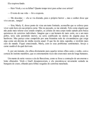 Ela respirou fundo.
— Herr Virek, e se eu falhar? Quanto tempo terei para achar esse artista?
— O resto de sua vida — foi a resposta.
— Me desculpe — ela se viu dizendo, para o próprio horror -, mas o senhor disse que
vive em um... tanque?
— Sim, Marly. E, desse ponto de vista um tanto limitado, aconselho que se esforce para
viver cada hora em sua própria carne. Não no passado, se me entende. Falo como alguém que
não pode mais tolerar esse estado simples, as células do meu corpo tendo optado pela busca
quixotesca de carreiras individuais. Imagino que a um homem de mais sorte, ou a um mais
pobre, teria sido permitido morrer, ou seria codificado no núcleo de alguma peça de
hardware. Mas pareço estar compelido por uma bizantina rede de circunstâncias que exige
algo como um décimo de minha receita anual. O que faz de mim, suponho, o inválido mais
caro do mundo. Fiquei emocionado, Marly, com os seus problemas sentimentais. Invejo a
carne saudável da qual derivam.
E, por um instante, ela olhou diretamente para aqueles ternos olhos azuis e soube, com a
certeza do instinto mamífero, que os extremamente ricos não eram mais nem de longe humanos.
Um manto de noite varreu o céu de Barcelona, como se fosse a contração de um enorme e
lento obturador. Virek e Guell desapareceram, e ela encontrou-se novamente sentada na
banqueta de couro, olhando para folhas rasgadas de cartolina manchada.
 