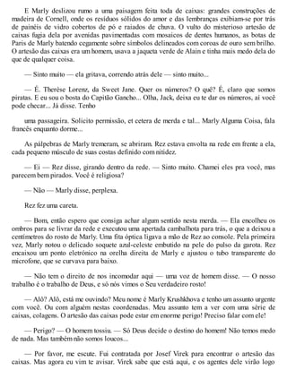 E Marly deslizou rumo a uma paisagem feita toda de caixas: grandes construções de
madeira de Cornell, onde os resíduos sólidos do amor e das lembranças exibiam-se por trás
de painéis de vidro cobertos de pó e raiados de chuva. O vulto do misterioso artesão de
caixas fugia dela por avenidas pavimentadas com mosaicos de dentes humanos, as botas de
Paris de Marly batendo cegamente sobre símbolos delineados com coroas de ouro sem brilho.
O artesão das caixas era um homem, usava a jaqueta verde de Alain e tinha mais medo dela do
que de qualquer coisa.
— Sinto muito — ela gritava, correndo atrás dele — sinto muito...
— É. Therèse Lorenz, da Sweet Jane. Quer os números? O quê? É, claro que somos
piratas. E eu sou o bosta do Capitão Gancho... Olha, Jack, deixa eu te dar os números, aí você
pode checar... Já disse. Tenho
uma passageira. Solicito permissão, et cetera de merda e tal... Marly Alguma Coisa, fala
francês enquanto dorme...
As pálpebras de Marly tremeram, se abriram. Rez estava envolta na rede em frente a ela,
cada pequeno músculo de suas costas definido com nitidez.
— Ei — Rez disse, girando dentro da rede. — Sinto muito. Chamei eles pra você, mas
parecem bem pirados. Você é religiosa?
— Não — Marly disse, perplexa.
Rez fez uma careta.
— Bom, então espero que consiga achar algum sentido nesta merda. — Ela encolheu os
ombros para se livrar da rede e executou uma apertada cambalhota para trás, o que a deixou a
centímetros do rosto de Marly. Uma fita óptica ligava a mão de Rez ao console. Pela primeira
vez, Marly notou o delicado soquete azul-celeste embutido na pele do pulso da garota. Rez
encaixou um ponto eletrónico na orelha direita de Marly e ajustou o tubo transparente do
microfone, que se curvava para baixo.
— Não tem o direito de nos incomodar aqui — uma voz de homem disse. — O nosso
trabalho é o trabalho de Deus, e só nós vimos o Seu verdadeiro rosto!
— Alô? Alô, está me ouvindo? Meu nome é Marly Krushkhova e tenho um assunto urgente
com você. Ou com alguém nestas coordenadas. Meu assunto tem a ver com uma série de
caixas, colagens. O artesão das caixas pode estar em enorme perigo! Preciso falar com ele!
— Perigo? — O homem tossiu. — Só Deus decide o destino do homem! Não temos medo
de nada. Mas também não somos loucos...
— Por favor, me escute. Fui contratada por Josef Virek para encontrar o artesão das
caixas. Mas agora eu vim te avisar. Virek sabe que está aqui, e os agentes dele virão logo
 