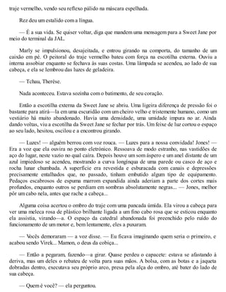 traje vermelho, vendo seu reflexo pálido na máscara espelhada.
Rez deu um estalido com a língua.
— É a sua vida. Se quiser voltar, diga que mandem uma mensagem para a Sweet Jane por
meio do terminal da JAL.
Marly se impulsionou, desajeitada, e entrou girando na comporta, do tamanho de um
caixão em pé. O peitoral do traje vermelho bateu com força na escotilha externa. Ouviu a
interna assobiar enquanto se fechava às suas costas. Uma lâmpada se acendeu, ao lado de sua
cabeça, e ela se lembrou das luzes de geladeira.
— Tchau, Therèse.
Nada aconteceu. Estava sozinha com o batimento, de seu coração.
Então a escotilha externa da Sweet Jane se abriu. Uma ligeira diferença de pressão foi o
bastante para atirá—la em uma escuridão com um cheiro velho e tristemente humano, como um
vestiário há muito abandonado. Havia uma densidade, uma umidade impura no ar. Ainda
dando voltas, viu a escotilha da Sweet Jane se fechar por trás. Um feixe de luz cortou o espaço
ao seu lado, hesitou, oscilou e a encontrou girando.
— Luzes! — alguém berrou com voz rouca. — Luzes para a nossa convidada! Jones! —
Era a voz que ela ouvira no ponto eletrónico. Ressoava de modo estranho, nas vastidões de
aço do lugar, neste vazio no qual caíra. Depois houve um som áspero e um anel distante de um
azul impiedoso se acendeu, mostrando a curva longínqua de uma parede ou casco de aço e
rocha lunar chumbada. A superfície era revestida e esburacada com canais e depressões
precisamente entalhados que, no passado, tinham embutido algum tipo de equipamento.
Pedaços escabrosos de espuma marrom expandida ainda aderiam a parte dos cortes mais
profundos, enquanto outros se perdiam em sombras absolutamente negras... — Jones, melhor
pôr um cabo nela, antes que rache a cabeça...
Alguma coisa acertou o ombro do traje com uma pancada úmida. Ela virou a cabeça para
ver uma meleca rosa de plástico brilhante ligada a um fino cabo rosa que se esticou enquanto
ela assistia, virando—a. O espaço da catedral abandonada foi preenchido pelo ruído do
funcionamento de um motor e, bem lentamente, eles a puxaram.
— V
ocês demoraram — a voz disse. — Eu ficava imaginando quem seria o primeiro, e
acabou sendo Virek... Mamon, o deus da cobiça...
— Então a pegaram, fazendo—a girar. Quase perdeu o capacete: estava se afastando à
deriva, mas um deles o rebateu de volta para suas mãos. A bolsa, com as botas e a jaqueta
dobradas dentro, executava seu próprio arco, presa pela alça do ombro, até bater do lado de
sua cabeça.
— Quem é você? — ela perguntou.
 