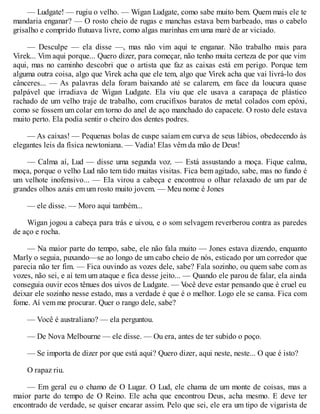 — Ludgate! — rugiu o velho. — Wigan Ludgate, como sabe muito bem. Quem mais ele te
mandaria enganar? — O rosto cheio de rugas e manchas estava bem barbeado, mas o cabelo
grisalho e comprido flutuava livre, como algas marinhas em uma maré de ar viciado.
— Desculpe — ela disse —, mas não vim aqui te enganar. Não trabalho mais para
Virek... Vim aqui porque... Quero dizer, para começar, não tenho muita certeza de por que vim
aqui, mas no caminho descobri que o artista que faz as caixas está em perigo. Porque tem
alguma outra coisa, algo que Virek acha que ele tem, algo que Virek acha que vai livrá-lo dos
cânceres... — As palavras dela foram baixando até se calarem, em face da loucura quase
palpável que irradiava de Wigan Ludgate. Ela viu que ele usava a carapaça de plástico
rachado de um velho traje de trabalho, com crucifixos baratos de metal colados com epóxi,
como se fossem um colar em torno do anel de aço manchado do capacete. O rosto dele estava
muito perto. Ela podia sentir o cheiro dos dentes podres.
— As caixas! — Pequenas bolas de cuspe saíam em curva de seus lábios, obedecendo às
elegantes leis da física newtoniana. — Vadia! Elas vêm da mão de Deus!
— Calma aí, Lud — disse uma segunda voz. — Está assustando a moça. Fique calma,
moça, porque o velho Lud não tem tido muitas visitas. Fica bem agitado, sabe, mas no fundo é
um velhote inofensivo... — Ela virou a cabeça e encontrou o olhar relaxado de um par de
grandes olhos azuis em um rosto muito jovem. — Meu nome é Jones
— ele disse. — Moro aqui também...
Wigan jogou a cabeça para trás e uivou, e o som selvagem reverberou contra as paredes
de aço e rocha.
— Na maior parte do tempo, sabe, ele não fala muito — Jones estava dizendo, enquanto
Marly o seguia, puxando—se ao longo de um cabo cheio de nós, esticado por um corredor que
parecia não ter fim. — Fica ouvindo as vozes dele, sabe? Fala sozinho, ou quem sabe com as
vozes, não sei, e aí tem um ataque e fica desse jeito... — Quando ele parou de falar, ela ainda
conseguia ouvir ecos tênues dos uivos de Ludgate. — V
ocê deve estar pensando que é cruel eu
deixar ele sozinho nesse estado, mas a verdade é que é o melhor. Logo ele se cansa. Fica com
fome. Aí vem me procurar. Quer o rango dele, sabe?
— Você é australiano? — ela perguntou.
— De Nova Melbourne — ele disse. — Ou era, antes de ter subido o poço.
— Se importa de dizer por que está aqui? Quero dizer, aqui neste, neste... O que é isto?
O rapaz riu.
— Em geral eu o chamo de O Lugar. O Lud, ele chama de um monte de coisas, mas a
maior parte do tempo de O Reino. Ele acha que encontrou Deus, acha mesmo. E deve ter
encontrado de verdade, se quiser encarar assim. Pelo que sei, ele era um tipo de vigarista de
 