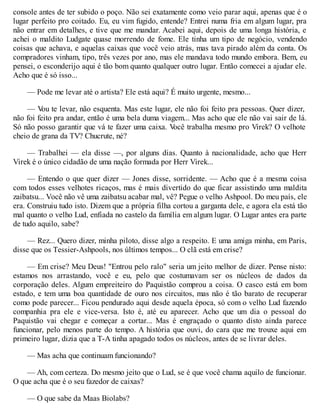 console antes de ter subido o poço. Não sei exatamente como veio parar aqui, apenas que é o
lugar perfeito pro coitado. Eu, eu vim fugido, entende? Entrei numa fria em algum lugar, pra
não entrar em detalhes, e tive que me mandar. Acabei aqui, depois de uma longa história, e
achei o maldito Ludgate quase morrendo de fome. Ele tinha um tipo de negócio, vendendo
coisas que achava, e aquelas caixas que você veio atrás, mas tava pirado além da conta. Os
compradores vinham, tipo, três vezes por ano, mas ele mandava todo mundo embora. Bem, eu
pensei, o esconderijo aqui é tão bom quanto qualquer outro lugar. Então comecei a ajudar ele.
Acho que é só isso...
— Pode me levar até o artista? Ele está aqui? É muito urgente, mesmo...
— V
ou te levar, não esquenta. Mas este lugar, ele não foi feito pra pessoas. Quer dizer,
não foi feito pra andar, então é uma bela duma viagem... Mas acho que ele não vai sair de lá.
Só não posso garantir que vá te fazer uma caixa. V
ocê trabalha mesmo pro Virek? O velhote
cheio de grana da TV? Chucrute, né?
— Trabalhei — ela disse —, por alguns dias. Quanto à nacionalidade, acho que Herr
Virek é o único cidadão de uma nação formada por Herr Virek...
— Entendo o que quer dizer — Jones disse, sorridente. — Acho que é a mesma coisa
com todos esses velhotes ricaços, mas é mais divertido do que ficar assistindo uma maldita
zaibatsu... Você não vê uma zaibatsu acabar mal, vê? Pegue o velho Ashpool. Do meu país, ele
era. Construiu tudo isto. Dizem que a própria filha cortou a garganta dele, e agora ela está tão
mal quanto o velho Lud, enfiada no castelo da família em algum lugar. O Lugar antes era parte
de tudo aquilo, sabe?
— Rez... Quero dizer, minha piloto, disse algo a respeito. E uma amiga minha, em Paris,
disse que os Tessier-Ashpools, nos últimos tempos... O clã está em crise?
— Em crise? Meu Deus! "Entrou pelo ralo" seria um jeito melhor de dizer. Pense nisto:
estamos nos arrastando, você e eu, pelo que costumavam ser os núcleos de dados da
corporação deles. Algum empreiteiro do Paquistão comprou a coisa. O casco está em bom
estado, e tem uma boa quantidade de ouro nos circuitos, mas não é tão barato de recuperar
como pode parecer... Ficou pendurado aqui desde aquela época, só com o velho Lud fazendo
companhia pra ele e vice-versa. Isto é, até eu aparecer. Acho que um dia o pessoal do
Paquistão vai chegar e começar a cortar... Mas é engraçado o quanto disto ainda parece
funcionar, pelo menos parte do tempo. A história que ouvi, do cara que me trouxe aqui em
primeiro lugar, dizia que a T-A tinha apagado todos os núcleos, antes de se livrar deles.
— Mas acha que continuam funcionando?
— Ah, com certeza. Do mesmo jeito que o Lud, se é que você chama aquilo de funcionar.
O que acha que é o seu fazedor de caixas?
— O que sabe da Maas Biolabs?
 