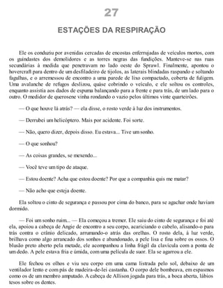 27
ESTAÇÕES DA RESPIRAÇÃO
Ele os conduziu por avenidas cercadas de encostas enferrujadas de veículos mortos, com
os guindastes dos demolidores e as torres negras das fundições. Manteve-se nas ruas
secundárias à medida que penetravam no lado oeste do Sprawl. Finalmente, apontou o
hovercraft para dentro de um desfiladeiro de tijolos, as laterais blindadas raspando e soltando
fagulhas, e o arremessou de encontro a uma parede de lixo compactado, coberta de fuligem.
Uma avalanche de refugos deslizou, quàse cobrindo o veículo, e ele soltou os controles,
enquanto assistia aos dados de espuma balançando para a frente e para trás, de um lado para o
outro. O medidor de querosene vinha rondando o vazio pelos últimos vinte quarteirões.
— O que houve lá atrás? — ela disse, o rosto verde à luz dos instrumentos.
— Derrubei um helicóptero. Mais por acidente. Foi sorte.
— Não, quero dizer, depois disso. Eu estava... Tive um sonho.
— O que sonhou?
— As coisas grandes, se mexendo...
— Você teve um tipo de ataque.
— Estou doente? Acha que estou doente? Por que a companhia quis me matar?
— Não acho que esteja doente.
Ela soltou o cinto de segurança e passou por cima do banco, para se agachar onde haviam
dormido.
— Foi um sonho ruim... — Ela começou a tremer. Ele saiu do cinto de segurança e foi até
ela, apoiou a cabeça de Angie de encontro a seu corpo, acariciando o cabelo, alisando-o para
trás contra o crânio delicado, arrumando-o atrás das orelhas. O rosto dela, à luz verde,
brilhava como algo arrancado dos sonhos e abandonado, a pele lisa e fina sobre os ossos. O
blusão preto aberto pela metade, ele acompanhou a linha frágil da clavícula com a ponta de
um dedo. A pele estava fria e úmida, com uma película de suor. Ela se agarrou a ele.
Ele fechou os olhos e viu seu corpo em uma cama listrada pelo sol, debaixo de um
ventilador lento e com pás de madeira-de-lei castanha. O corpo dele bombeava, em espasmos
como os de um membro amputado. A cabeça de Allison jogada para trás, a boca aberta, lábios
tesos sobre os dentes.
 