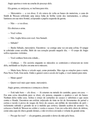Angie apertou o rosto na concha do pescoço dele.
Ela gemeu, se enrijeceu, se inclinou para trás.
— Mercenário — a voz disse. E ele estava de volta ao banco do motorista, o cano do
Smith & Wesson refletindo uma única linha de brilho verde dos instrumentos, a cabeça
luminosa em sua mira frontal, eclipsando a pupila esquerda da garota.
— Não — a voz disse.
Ele abaixou a arma.
— Você voltou.
— Não. Legba falou com você. Sou Samedi.
— Sábado?
— Barão Sábado, mercenário. Encontrou—se comigo uma vez em uma colina. O sangue
te cobrindo como orvalho. Bebi do seu coração pesado naquele dia. — O corpo de Angie
sofria espasmos violentos.
— Você conhece bem esta cidade...
— Conheço. — Ele assistia enquanto os músculos se contraíam e relaxavam no rosto
dela, moldando as feições em uma nova máscara.
— Muito bem. Deixe o veículo aqui, como pretendia. Mas siga as estações para o norte.
Para Nova York. Esta noite. Então o guiarei com o cavalo de Legba, e você matará para mim.
— Matar quem?
— Quem você mais quer matar, mercenário.
Angie gemeu, estremeceu e começou a chorar.
— Está tudo bem — ele disse. — Já estamos na metade do caminho, quase em casa. —
Era uma coisa descabida para se dizer, ele pensou, enquanto a ajudava a sair do banco.
Nenhum deles tinha casa. Achou o estojo de cartuchos no casaco e substituiu o que usara
contra o Honda. Encontrou um estilete salpicado de tinta no kit de ferramentas do painel e
cortou o tecido à prova de rasgos do forro do casaco, um milhão de microtubos de poli—
isolamento subindo e girando no ar à medida que cortava. Quando acabou de arrancá—lo,
colocou o Smith & Wesson no coldre e vestiu o casaco. Caía em volta dele cheio de dobras,
como uma capa de chuva grande demais, e não revelava em nada o volume da grande arma.
— Pra que fez isso? — ela perguntou, passando o dorso da mão pela boca.
 