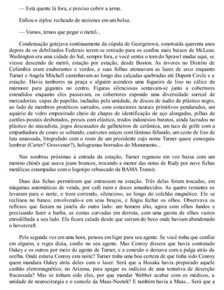 — Está quente lá fora, e preciso cobrir a arma.
Enfiou o ziploc recheado de neoienes em um bolso.
— Vamos, temos que pegar o metrô...
Condensação gotejava continuamente da cúpula de Georgetown, construída quarenta anos
depois de os debilitados Federais terem se retirado para os confins mais baixos de McLean.
Washington era uma cidade do Sul, sempre fora, e você sentia o tom do Sprawl mudar aqui, se
viesse descendo de metrô, estação por estação, desde Boston. As árvores no Distrito de
Colúmbia eram exuberantes e verdes, e suas folhas atenuavam as luzes de arco enquanto
Turner e Angela Mitchell caminhavam ao longo das calçadas quebradas até Dupont Circle e a
estação. Havia tambores na praça e alguém acendera uma fogueira de lixo no cálice de
mármore para gigantes no centro. Figuras silenciosas sentavam-se junto a cobertores
estendidos enquanto eles passavam, os cobertores expondo uma diversidade surreal de
mercadorias: capas de papelão, inchadas pela umidade, de discos de áudio de plástico negro,
ao lado de membros protéticos surrados, com conectores neurais primitivos pendurados, um
aquário de vidro empoeirado cheio de chapas de identificação de aço alongadas, pilhas de
cartões-postais desbotados, presos com elástico, trodos indonésios baratos, ainda lacrados no
plástico do atacadista, jogos descasados de galheteiros de cerâmica, um taco de golfe com a
empunhadura de couro se soltando, canivetes suíços com lâminas faltando, um cesto de lixo de
lata amassada, litografado com o rosto de um presidente cujo nome Turner quase conseguia
lembrar (Carter? Grosvenor?), hologramas borrados do Monumento...
Nas sombras próximas à entrada da estação, Turner regateou em voz baixa com um
menino chinês que usava jeans brancos, trocando a menor das notas de Rudy por nove fichas
metálicas estampadas com o logotipo rebuscado da BAMA Transit.
Duas das fichas permitiram que entrassem na estação. Três delas foram trocadas, em
máquinas automáticas de venda, por café ruim e doces amanhecidos. As quatro restantes os
levaram para o norte, o trem correndo, silencioso, ao longo do colchão magnético. Ele se
reclinou no banco, envolvendo-a em seus braços, e fingiu fechar os olhos. Observava os
reflexos que faziam na janela do outro lado: um homem alto, agora com olhos fundos e
precisando fazer a barba, as costas curvadas em derrota, com uma garota de olhos vazios
enrodilhada a seu lado. Ela ficara calada desde que saíram do beco onde haviam abandonado
o hovercraft.
Pela segunda vez em uma hora, pensou em ligar para seu agente. Se você tinha que confiar
em alguém, a regra dizia, confie no seu agente. Mas Conroy dissera que havia contratado
Oakey e os outros por meio do agente de Turner, e a conexão o deixava com a pulga atrás da
orelha. Onde estaria Conroy esta noite? Turner tinha uma boa certeza de que tinha sido Conroy
quem mandara Oakey atrás deles com o laser. Será que a Hosaka havia preparado aquele
canhão eletromagnético, no Arizona, para apagar os indícios de uma tentativa de deserção
fracassada? Mas se tinham sido eles, por que mandar Webber acabar com os médicos, a
unidade de neurocirurgia e o console da Maas-Neotek? E também havia a Maas... Será que a
 