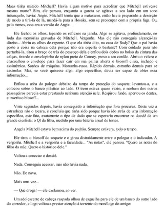 Maas tinha matado Mitchell? Havia algum motivo para acreditar que Mitchell estivesse
mesmo morto? Sim, ele pensou, enquanto a garota se agitava a seu lado em um sono
intranquilo, havia: Angie. Mitchell temia que a matassem, então havia preparado a deserção
de modo a tirá-la de lá, mandá-la para a Hosaka, sem se preocupar com a própria fuga. Ou,
pelo menos, essa era a versão de Angie.
Ele fechou os olhos, tapando os reflexos na janela. Algo se agitava, profundamente, no
lodo das memórias gravadas de Mitchell. Vergonha. Mas ele não conseguia alcançá-las
direito... Abriu os olhos de repente. O que ela tinha dito, na casa de Rudy? Que o pai havia
posto a coisa na cabeça dela porque não era esperta o bastante? Com cuidado para não
perturbá-la, tirou o braço de trás do pescoço dela e enfiou dois dedos no bolso da cintura das
calças, tirando o envelopinho de nylon preto de Conroy, preso a seu cordão. Abriu o velcro e
chacoalhou o envelope para fazer cair em sua palma aberta o biosoff cinza, inchado e
assimétrico. Sonhos de máquina. Montanha-russa. Rápido demais, estranho demais para se
assimilar. Mas, se você quisesse algo, algo específico, devia ser capaz de obter essa
informação...
Enfiou a unha do polegar debaixo da tampa de proteção do soquete, levantou-a, e a
colocou sobre o banco plástico ao lado. O trem estava quase vazio, e nenhum dos outros
passageiros parecia estar prestando nenhuma atenção nele. Respirou fundo, apertou os dentes,
e inseriu o biosoff...
Vinte segundos depois, havia conseguido a informação que fora procurar. Desta vez a
estranheza não o tocara, e concluiu que tinha sido porque havia ido atrás de uma informação
específica, este fato, exatamente o tipo de dado que se esperaria encontrar no dossiê de um
grande cientista: o Ql da filha, medido por uma bateria anual de testes.
Angela Mitchell estava bem acima do padrão. Sempre estivera, todo o tempo.
Ele tirou o biosoff do soquete e o girou distraidamente entre o polegar e o indicador. A
vergonha. Mitchell e a vergonha e a faculdade... "As notas", ele pensou. "Quero as notas do
filho da mãe. Quero o histórico dele."
Voltou a conectar o dossiê.
Nada. Conseguiu acessar, mas não havia nada.
Não. De novo.
Mais uma vez...
— Que droga! — ele exclamou, ao ver.
Um adolescente de cabeça raspada olhou de esguelha para ele de um banco do outro lado
do corredor, e logo voltou a prestar atenção à torrente do monólogo do amigo:
 