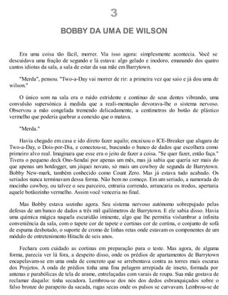 3
BOBBY DA UMA DE WILSON
Era uma coisa tão fácil, morrer. Via isso agora: simplesmente acontecia. V
ocê se
descuidava uma fração de segundo e lá estava: algo gelado e inodoro, emanando dos quatro
cantos idiotas da sala, a sala de estar da sua mãe em Barrytown.
"Merda", pensou. "Two-a-Day vai morrer de rir: a primeira vez que saio e já dou uma de
wilson."
O único som na sala era o ruído estridente e contínuo de seus dentes vibrando, uma
convulsão supersónica à medida que a reali-mentação devorava-lhe o sistema nervoso.
Observou a mão congelada tremendo delicadamente, a centímetros do botão de plástico
vermelho que poderia quebrar a conexão que o matava.
"Merda."
Havia chegado em casa e ido direto fazer aquilo; encaixou o ICE-Breaker que alugara de
Two-a-Day, o Dois-por-Dia, e conectou-se, buscando o banco de dados que escolhera como
primeiro alvo real. Imaginara que esse era o jeito de fazer a coisa. "Se quer fazer, então faça."
Tivera o pequeno deck Ono-Sendai por apenas um mês, mas já sabia que queria ser mais do
que apenas um hotdogger, um jóquei novato, só mais um cowboy de segunda de Barrytown.
Bobby New-mark, também conhecido como Count Zero. Mas já estava tudo acabado. Os
seriados nunca terminavam dessa forma. Não bem no começo. Em um seriado, a namorada do
mocinho cowboy, ou talvez o seu parceiro, entraria correndo, arrancaria os trodos, apertaria
aquele botãozinho vermelho. Assim você venceria no final.
Mas Bobby estava sozinho agora. Seu sistema nervoso autónomo sobrepujado pelas
defesas de um banco de dados a três mil quilómetros de Barrytown. E ele sabia disso. Havia
uma química mágica naquela escuridão iminente, algo que lhe permitia vislumbrar a infinita
conveniência da sala, com o tapete cor de tapete e cortinas cor de cortina, o conjunto de sofá
de espuma desbotado, o suporte de cromo de linhas retas onde estavam os componentes de um
módulo de entretenimento Hitachi de seis anos.
Fechara com cuidado as cortinas em preparação para o teste. Mas agora, de alguma
forma, parecia ver lá fora, a despeito disso, onde os prédios de apartamentos de Barrytown
encapelavam-se em uma onda de concreto que se arrebentava contra as torres mais escuras
dos Projetos. A onda de prédios tinha uma fina pelagem arrepiada de inseto, formada por
antenas e parabólicas de tela de arame, entrelaçadas com varais de roupa. Sua mãe gostava de
reclamar daquilo: tinha secadora. Lembrou-se dos nós dos dedos esbranquiçados sobre o
falso bronze do parapeito da sacada, rugas secas onde os pulsos se curvavam. Lembrou-se de
 