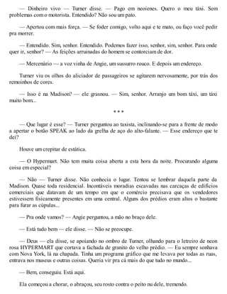 — Dinheiro vivo — Turner disse. — Pago em neoienes. Quero o meu táxi. Sem
problemas com o motorista. Entendido? Não sou um pato.
— Apertou com mais força. — Se foder comigo, volto aqui e te mato, ou faço você pedir
pra morrer.
— Entendido. Sim, senhor. Entendido. Podemos fazer isso, senhor, sim, senhor. Para onde
quer ir, senhor? — As feições arruinadas do homem se contorciam de dor.
— Mercenário — a voz vinha de Angie, um sussurro rouco. E depois um endereço.
Turner viu os olhos do aliciador de passageiros se agitarem nervosamente, por trás dos
remoinhos de cores.
— Isso é na Madison? — ele grasnou. — Sim, senhor. Arranjo um bom táxi, um táxi
muito bom...
* * *
— Que lugar é esse? — Turner perguntou ao taxista, inclinando-se para a frente de modo
a apertar o botão SPEAK ao lado da grelha de aço do alto-falante. — Esse endereço que te
dei?
Houve um crepitar de estática.
— O Hypermart. Não tem muita coisa aberta a esta hora da noite. Procurando alguma
coisa em especial?
— Não — Turner disse. Não conhecia o lugar. Tentou se lembrar daquela parte da
Madison. Quase toda residencial. Incontáveis moradias escavadas nas carcaças de edifícios
comerciais que datavam de um tempo em que o comércio precisava que os vendedores
estivessem fisicamente presentes em uma central. Alguns dos prédios eram altos o bastante
para furar as cúpulas...
— Pra onde vamos? — Angie perguntou, a mão no braço dele.
— Está tudo bem — ele disse. — Não se preocupe.
— Deus — ela disse, se apoiando no ombro de Turner, olhando para o letreiro de neon
rosa HYPERMART que cortava a fachada de granito do velho prédio. — Eu sempre sonhava
com Nova York, lá na chapada. Tinha um programa gráfico que me levava por todas as ruas,
entrava nos museus e outras coisas. Queria vir pra cá mais do que tudo no mundo...
— Bem, conseguiu. Está aqui.
Ela começou a chorar, o abraçou, seu rosto contra o peito nu dele, tremendo.
 