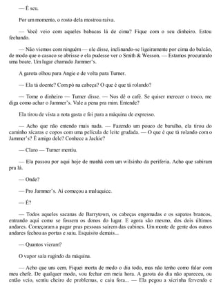— É seu.
Por um momento, o rosto dela mostrou raiva.
— V
ocê veio com aqueles babacas lá de cima? Fique com o seu dinheiro. Estou
fechando.
— Não viemos com ninguém — ele disse, inclinando-se ligeiramente por cima do balcão,
de modo que o casaco se abrisse e ela pudesse ver o Smith & Wesson. — Estamos procurando
uma boate. Um lugar chamado Jammer’s.
A garota olhou para Angie e de volta para Turner.
— Ela tá doente? Com pó na cabeça? O que é que tá rolando?
— Tome o dinheiro — Turner disse. — Nos dê o café. Se quiser merecer o troco, me
diga como achar o Jammer’s. Vale a pena pra mim. Entende?
Ela tirou de vista a nota gasta e foi para a máquina de expresso.
— Acho que não entendo mais nada. — Fazendo um pouco de barulho, ela tirou do
caminho xícaras e copos com uma película de leite grudada. — O que é que tá rolando com o
Jammer’s? É amigo dele? Conhece a Jackie?
— Claro — Turner mentiu.
— Ela passou por aqui hoje de manhã com um wilsinho da periferia. Acho que subiram
pra lá.
— Onde?
— Pro Jammer’s. Aí começou a maluquice.
— É?
— Todos aqueles sacanas de Barrytown, os cabeças engomadas e os sapatos brancos,
entrando aqui como se fossem os donos do lugar. E agora são mesmo, dos dois últimos
andares. Começaram a pagar pras pessoas saírem das cabines. Um monte de gente dos outros
andares fechou as portas e saiu. Esquisito demais...
— Quantos vieram?
O vapor saía rugindo da máquina.
— Acho que uns cem. Fiquei morta de medo o dia todo, mas não tenho como falar com
meu chefe. De qualquer modo, vou fechar em meia hora. A garota do dia não apareceu, ou
então veio, sentiu cheiro de problemas, e caiu fora... — Ela pegou a xicrinha fervendo e
 