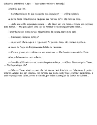 colocou-a em frente a Angie. — Tudo certo com você, meu anjo?
Angie fez que sim.
— Faz alguma ideia do que essa gente está querendo? — Turner perguntou.
A garota havia voltado para a máquina, que rugiu de novo. Ela rugiu de novo.
— Acho que estão esperando alguém — ela disse, em voz baixa, e trouxe um expresso
para Turner. — Ou que alguém tente sair do Jammer’s ou que alguém tente entrar...
Turner baixou os olhos para os redemoinhos de espuma marrom no café.
— E ninguém chamou a polícia?
— A polícia? Chefe, aqui é o Hypermart. As pessoas daqui não chamam a polícia.
A xícara de Angie se despedaçou no balcão de mármore.
— Curto e grosso, mercenário — a voz sussurrou. — Você conhece o caminho. Entre.
A boca da balconista estava aberta.
— Meu Deus! Ela deve estar com muito pó na cabeça... — Olhou friamente para Turner.
— Você que dá pra ela?
— Não — Turner disse —, mas ela está doente. Vai ficar boa. — Bebeu o café preto e
amargo. Apenas por um segundo, lhe pareceu que podia sentir todo o Sprawl respirando, e
essa respiração era velha, doente e cansada, por todas as estações de Boston até Atlanta...
 