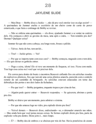 28
JAYLENE SLIDE
— Meu Deus — Bobby disse a Jackie —, não dá pra você enrolar isso ou algo assim? —
A queimadura de Jammer enchia o escritório de um cheiro como de carne de porco
esturricada, o que fazia o estômago de Bobby se revirar.
— Não se enfaixa uma queimadura — ela disse, ajudando Jammer a se sentar na cadeira
dele. Ela começou a abrir as gavetas da mesa, uma após a outra. — Tem remédio pra dor?
Dermas? Qualquer coisa?
Jammer fez que não com a cabeça, seu longo rosto, frouxo e pálido.
— Talvez. Atrás do bar, tem um kit...
— Traz! — Jackie gritou. — Vai!
— Por que se importa tanto com esse cara? — Bobby começou, magoado com o tom dela.
— Ele quis deixar os gothicks entrar.
— Pega a caixa, idiota! Ele só teve um momento de fraqueza, só isso. Ficou com medo.
Traz logo essa caixa ou é você que vai precisar dela.
Ele correu para dentro da boate e encontrou Beauvoir enfiando fios em salsichas rosadas
de explosivos plásticos, fios que iam até uma caixa plástica amarela, parecida com o controle
remoto de um caminhão de brinquedo. As salsichas estavam amassadas em torno das
dobradiças das portas e nos dois lados da fechadura.
— Pra que isso? — Bobby perguntou, enquanto trepava por cima do bar.
— Alguém pode querer entrar — Beauvoir respondeu. — Se quiserem, abrimos a porta
pra eles.
Bobby se deteve por um momento, para admirar o sistema.
— Por que não amassa logo no vidro, pra explodir direto pra fora?
— Visível demais — Beauvoir disse, endireitando—se, o detonador amarelo nas mãos.
— Mas ainda bem que você pensa nessas coisas. Se formos explodir direto pra fora, parte da
explosão volta pra dentro. Deste jeito é... mais limpo.
— É? — Bobby deu de ombros e se abaixou por trás do bar. Havia prateleiras de arame
 