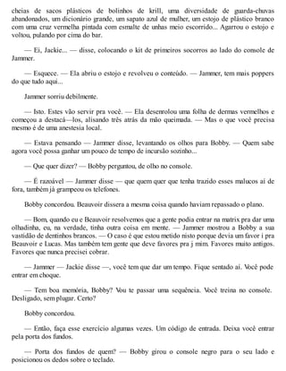 cheias de sacos plásticos de bolinhos de krill, uma diversidade de guarda-chuvas
abandonados, um dicionário grande, um sapato azul de mulher, um estojo de plástico branco
com uma cruz vermelha pintada com esmalte de unhas meio escorrido... Agarrou o estojo e
voltou, pulando por cima do bar.
— Ei, Jackie... — disse, colocando o kit de primeiros socorros ao lado do console de
Jammer.
— Esquece. — Ela abriu o estojo e revolveu o conteúdo. — Jammer, tem mais poppers
do que tudo aqui...
Jammer sorriu debilmente.
— Isto. Estes vão servir pra você. — Ela desenrolou uma folha de dermas vermelhos e
começou a destacá—los, alisando três atrás da mão queimada. — Mas o que você precisa
mesmo é de uma anestesia local.
— Estava pensando — Jammer disse, levantando os olhos para Bobby. — Quem sabe
agora você possa ganhar um pouco de tempo de incursão sozinho...
— Que quer dizer? — Bobby perguntou, de olho no console.
— É razoável — Jammer disse — que quem quer que tenha trazido esses malucos aí de
fora, também já grampeou os telefones.
Bobby concordou. Beauvoir dissera a mesma coisa quando haviam repassado o plano.
— Bom, quando eu e Beauvoir resolvemos que a gente podia entrar na matrix pra dar uma
olhadinha, eu, na verdade, tinha outra coisa em mente. — Jammer mostrou a Bobby a sua
vastidão de dentinhos brancos. — O caso é que estou metido nisto porque devia um favor i pra
Beauvoir e Lucas. Mas também tem gente que deve favores pra j mim. Favores muito antigos.
Favores que nunca precisei cobrar.
— Jammer — Jackie disse —, você tem que dar um tempo. Fique sentado aí. V
ocê pode
entrar em choque.
— Tem boa memória, Bobby? V
ou te passar uma sequência. V
ocê treina no console.
Desligado, sem plugar. Certo?
Bobby concordou.
— Então, faça esse exercício algumas vezes. Um código de entrada. Deixa você entrar
pela porta dos fundos.
— Porta dos fundos de quem? — Bobby girou o console negro para o seu lado e
posicionou os dedos sobre o teclado.
 