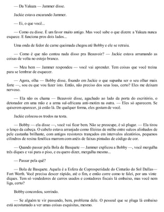 — Da Yakuza — Jammer disse.
Jackie estava encarando Jammer.
— Ei, o que você...
— Como eu disse. É um favor muito antigo. Mas você sabe o que dizem: a Yakuza nunca
esquece. E funciona pros dois lados...
Uma onda de fedor de carne queimada chegou até Bobby e ele se retraiu.
— Como é que não contou nada disso pra Beauvoir? — Jackie estava arrumando as
coisas de volta no estojo branco.
— Meu bem — Jammer respondeu — você vai aprender. Tem coisas que você treina
para se lembrar de esquecer.
— Agora, olha — Bobby disse, fixando em Jackie o que supunha ser o seu olhar mais
forte —, sou eu que vou fazer isto. Então, não preciso dos seus loas, certo? Eles me deixam
nervoso.
— Ela não os chama — Beauvoir disse, agachado ao lado da porta do escritório, o
detonador em uma mão e a arma sul-africana anti-motim na outra. — Eles só aparecem. Se
quiserem aparecer, já estão lá. De qualquer forma, eles gostam de você.
Jackie colocou os trodos na testa.
— Bobby — ela disse —, você vai ficar bem. Não se preocupe, é só plugar. — Ela tirou
o lenço da cabeça. O cabelo estava arranjado como fileiras de milho entre sulcos alinhados de
pele castanha brilhante, com antigos resistores trançados em intervalos aleatórios, pequenos
cilindros de resina fenólica marrom com anéis de faixas pintadas de código de cor.
— Quando passar pela Bola de Basquete — Jammer explicou a Bobby —, você mergulha
três diques e vai para o piso, e eu quero dizer, mergulha mesmo...
— Passar pela quê?
— Bola de Basquete. Aquela é a Esfera de Coprosperidade do Cinturão do Sol Dallas—
Fort Worth. V
ocê precisa descer rápido, até o fim, e então corre como te falei, por uns vinte
diques. Tem só vendedores de carros usados e contadores fiscais lá embaixo, mas você nem
liga, certo?
Bobby concordou, sorrindo.
— Se alguém te vir passando, bem, problema dele. O pessoal que se pluga lá embaixo
está acostumado a ver umas coisas esquisitas, mesmo.
 
