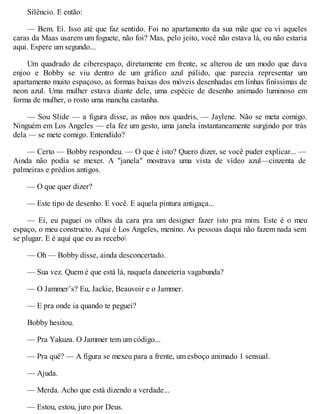 Silêncio. E então:
— Bem. Ei. Isso até que faz sentido. Foi no apartamento da sua mãe que eu vi aqueles
caras da Maas usarem um foguete, não foi? Mas, pelo jeito, você não estava lá, ou não estaria
aqui. Espere um segundo...
Um quadrado de ciberespaço, diretamente em frente, se alterou de um modo que dava
enjoo e Bobby se viu dentro de um gráfico azul pálido, que parecia representar um
apartamento muito espaçoso, as formas baixas dos móveis desenhadas em linhas finíssimas de
neon azul. Uma mulher estava diante dele, uma espécie de desenho animado luminoso em
forma de mulher, o rosto uma mancha castanha.
— Sou Slide — a figura disse, as mãos nos quadris, — Jaylene. Não se meta comigo.
Ninguém em Los Angeles — ela fez um gesto, uma janela instantaneamente surgindo por trás
dela — se mete comigo. Entendido?
— Certo — Bobby respondeu. — O que é isto? Quero dizer, se você puder explicar... —
Ainda não podia se mexer. A "janela" mostrava uma vista de vídeo azul—cinzenta de
palmeiras e prédios antigos.
— O que quer dizer?
— Este tipo de desenho. E você. E aquela pintura antigaça...
— Ei, eu paguei os olhos da cara pra um designer fazer isto pra mim. Este é o meu
espaço, o meu constructo. Aqui é Los Angeles, menino. As pessoas daqui não fazem nada sem
se plugar. E é aqui que eu as recebo
— Oh — Bobby disse, ainda desconcertado.
— Sua vez. Quem é que está lá, naquela danceteria vagabunda?
— O Jammer’s? Eu, Jackie, Beauvoir e o Jammer.
— E pra onde ia quando te peguei?
Bobby hesitou.
— Pra Yakuza. O Jammer tem um código...
— Pra quê? — A figura se mexeu para a frente, um esboço animado 1 sensual.
— Ajuda.
— Merda. Acho que está dizendo a verdade...
— Estou, estou, juro por Deus.
 