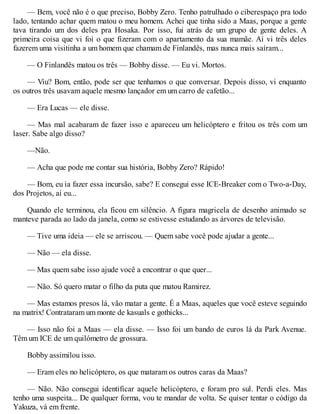 — Bem, você não é o que preciso, Bobby Zero. Tenho patrulhado o ciberespaço pra todo
lado, tentando achar quem matou o meu homem. Achei que tinha sido a Maas, porque a gente
tava tirando um dos deles pra Hosaka. Por isso, fui atrás de um grupo de gente deles. A
primeira coisa que vi foi o que fizeram com o apartamento da sua mamãe. Aí vi três deles
fazerem uma visitinha a um homem que chamam de Finlandês, mas nunca mais saíram...
— O Finlandês matou os três — Bobby disse. — Eu vi. Mortos.
— Viu? Bom, então, pode ser que tenhamos o que conversar. Depois disso, vi enquanto
os outros três usavam aquele mesmo lançador em um carro de cafetão...
— Era Lucas — ele disse.
— Mas mal acabaram de fazer isso e apareceu um helicóptero e fritou os três com um
laser. Sabe algo disso?
—Não.
— Acha que pode me contar sua história, Bobby Zero? Rápido!
— Bom, eu ia fazer essa incursão, sabe? E consegui esse ICE-Breaker com o Two-a-Day,
dos Projetos, aí eu...
Quando ele terminou, ela ficou em silêncio. A figura magricela de desenho animado se
manteve parada ao lado da janela, como se estivesse estudando as árvores de televisão.
— Tive uma ideia — ele se arriscou. — Quem sabe você pode ajudar a gente...
— Não — ela disse.
— Mas quem sabe isso ajude você a encontrar o que quer...
— Não. Só quero matar o filho da puta que matou Ramirez.
— Mas estamos presos lá, vão matar a gente. É a Maas, aqueles que você esteve seguindo
na matrix! Contrataram um monte de kasuals e gothicks...
— Isso não foi a Maas — ela disse. — Isso foi um bando de euros lá da Park Avenue.
Têm um ICE de um quilómetro de grossura.
Bobby assimilou isso.
— Eram eles no helicóptero, os que mataram os outros caras da Maas?
— Não. Não consegui identificar aquele helicóptero, e foram pro sul. Perdi eles. Mas
tenho uma suspeita... De qualquer forma, vou te mandar de volta. Se quiser tentar o código da
Yakuza, vá em frente.
 