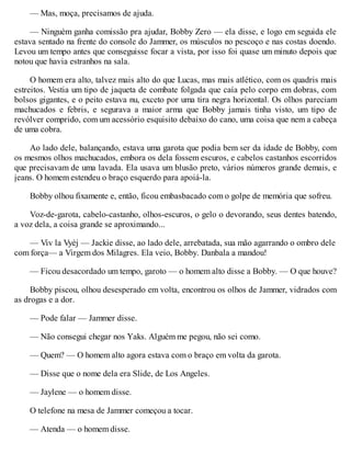 — Mas, moça, precisamos de ajuda.
— Ninguém ganha comissão pra ajudar, Bobby Zero — ela disse, e logo em seguida ele
estava sentado na frente do console do Jammer, os músculos no pescoço e nas costas doendo.
Levou um tempo antes que conseguisse focar a vista, por isso foi quase um minuto depois que
notou que havia estranhos na sala.
O homem era alto, talvez mais alto do que Lucas, mas mais atlético, com os quadris mais
estreitos. Vestia um tipo de jaqueta de combate folgada que caía pelo corpo em dobras, com
bolsos gigantes, e o peito estava nu, exceto por uma tira negra horizontal. Os olhos pareciam
machucados e febris, e segurava a maior arma que Bobby jamais tinha visto, um tipo de
revólver comprido, com um acessório esquisito debaixo do cano, uma coisa que nem a cabeça
de uma cobra.
Ao lado dele, balançando, estava uma garota que podia bem ser da idade de Bobby, com
os mesmos olhos machucados, embora os dela fossem escuros, e cabelos castanhos escorridos
que precisavam de uma lavada. Ela usava um blusão preto, vários números grande demais, e
jeans. O homem estendeu o braço esquerdo para apoiá-la.
Bobby olhou fixamente e, então, ficou embasbacado com o golpe de memória que sofreu.
Voz-de-garota, cabelo-castanho, olhos-escuros, o gelo o devorando, seus dentes batendo,
a voz dela, a coisa grande se aproximando...
— Viv la Vyèj — Jackie disse, ao lado dele, arrebatada, sua mão agarrando o ombro dele
com força— a Virgem dos Milagres. Ela veio, Bobby. Danbala a mandou!
— Ficou desacordado um tempo, garoto — o homem alto disse a Bobby. — O que houve?
Bobby piscou, olhou desesperado em volta, encontrou os olhos de Jammer, vidrados com
as drogas e a dor.
— Pode falar — Jammer disse.
— Não consegui chegar nos Yaks. Alguém me pegou, não sei como.
— Quem? — O homem alto agora estava com o braço em volta da garota.
— Disse que o nome dela era Slide, de Los Angeles.
— Jaylene — o homem disse.
O telefone na mesa de Jammer começou a tocar.
— Atenda — o homem disse.
 