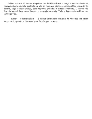 Bobby se virou ao mesmo tempo em que Jackie esticava o braço e tocava a barra de
chamada abaixo da tela quadrada. A tela se iluminou, piscou, e mostrou-lhes um rosto de
homem, largo e muito pálido, com pálpebras pesadas e aspecto sonolento. O cabelo era
descolorido até ficar quase branco, e penteado para trás. Tinha a boca mais maldosa que
Bobby já vira.
— Turner — o homem disse —, é melhor termos uma conversa. Já. V
ocê não tem muito
tempo. Acho que devia tirar essa gente da sala, pra começar.
 