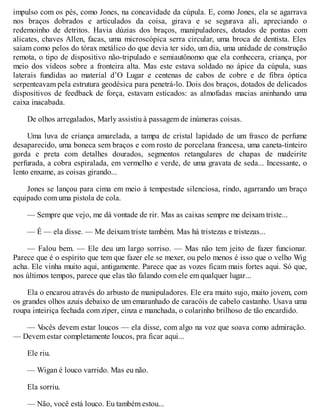 impulso com os pés, como Jones, na concavidade da cúpula. E, como Jones, ela se agarrava
nos braços dobrados e articulados da coisa, girava e se segurava ali, apreciando o
redemoinho de detritos. Havia dúzias dos braços, manipuladores, dotados de pontas com
alicates, chaves Allen, facas, uma microscópica serra circular, uma broca de dentista. Eles
saíam como pelos do tórax metálico do que devia ter sido, um dia, uma unidade de construção
remota, o tipo de dispositivo não-tripulado e semiautônomo que ela conhecera, criança, por
meio dos vídeos sobre a fronteira alta. Mas este estava soldado no ápice da cúpula, suas
laterais fundidas ao material d’O Lugar e centenas de cabos de cobre e de fibra óptica
serpenteavam pela estrutura geodésica para penetrá-lo. Dois dos braços, dotados de delicados
dispositivos de feedback de força, estavam esticados: as almofadas macias aninhando uma
caixa inacabada.
De olhos arregalados, Marly assistiu à passagem de inúmeras coisas.
Uma luva de criança amarelada, a tampa de cristal lapidado de um frasco de perfume
desaparecido, uma boneca sem braços e com rosto de porcelana francesa, uma caneta-tinteiro
gorda e preta com detalhes dourados, segmentos retangulares de chapas de madeirite
perfurada, a cobra espiralada, em vermelho e verde, de uma gravata de seda... Incessante, o
lento enxame, as coisas girando...
Jones se lançou para cima em meio à tempestade silenciosa, rindo, agarrando um braço
equipado com uma pistola de cola.
— Sempre que vejo, me dá vontade de rir. Mas as caixas sempre me deixam triste...
— É — ela disse. — Me deixam triste também. Mas há tristezas e tristezas...
— Falou bem. — Ele deu um largo sorriso. — Mas não tem jeito de fazer funcionar.
Parece que é o espírito que tem que fazer ele se mexer, ou pelo menos é isso que o velho Wig
acha. Ele vinha muito aqui, antigamente. Parece que as vozes ficam mais fortes aqui. Só que,
nos últimos tempos, parece que elas tão falando com ele em qualquer lugar...
Ela o encarou através do arbusto de manipuladores. Ele era muito sujo, muito jovem, com
os grandes olhos azuis debaixo de um emaranhado de caracóis de cabelo castanho. Usava uma
roupa inteiriça fechada com zíper, cinza e manchada, o colarinho brilhoso de tão encardido.
— V
ocês devem estar loucos — ela disse, com algo na voz que soava como admiração.
— Devem estar completamente loucos, pra ficar aqui...
Ele riu.
— Wigan é louco varrido. Mas eu não.
Ela sorriu.
— Não, você está louco. Eu também estou...
 
