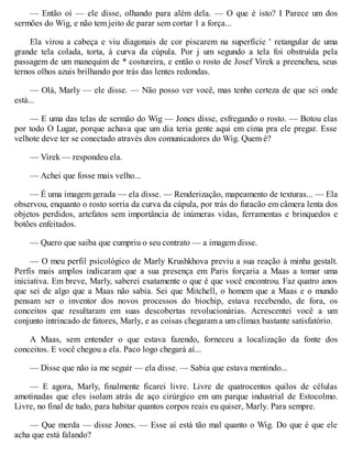 — Então oi — ele disse, olhando para além dela. — O que é isto? I Parece um dos
sermões do Wig, e não tem jeito de parar sem cortar 1 a força...
Ela virou a cabeça e viu diagonais de cor piscarem na superfície ' retangular de uma
grande tela colada, torta, à curva da cúpula. Por j um segundo a tela foi obstruída pela
passagem de um manequim de * costureira, e então o rosto de Josef Virek a preencheu, seus
ternos olhos azuis brilhando por trás das lentes redondas.
— Olá, Marly — ele disse. — Não posso ver você, mas tenho certeza de que sei onde
está...
— E uma das telas de sermão do Wig — Jones disse, esfregando o rosto. — Botou elas
por todo O Lugar, porque achava que um dia teria gente aqui em cima pra ele pregar. Esse
velhote deve ter se conectado através dos comunicadores do Wig. Quem é?
— Virek — respondeu ela.
— Achei que fosse mais velho...
— É uma imagem gerada — ela disse. — Renderização, mapeamento de texturas... — Ela
observou, enquanto o rosto sorria da curva da cúpula, por trás do furacão em câmera lenta dos
objetos perdidos, artefatos sem importância de inúmeras vidas, ferramentas e brinquedos e
botões enfeitados.
— Quero que saiba que cumpriu o seu contrato — a imagem disse.
— O meu perfil psicológico de Marly Krushkhova previu a sua reação à minha gestalt.
Perfis mais amplos indicaram que a sua presença em Paris forçaria a Maas a tomar uma
iniciativa. Em breve, Marly, saberei exatamente o que é que você encontrou. Faz quatro anos
que sei de algo que a Maas não sabia. Sei que Mitchell, o homem que a Maas e o mundo
pensam ser o inventor dos novos processos do biochip, estava recebendo, de fora, os
conceitos que resultaram em suas descobertas revolucionárias. Acrescentei você a um
conjunto intrincado de fatores, Marly, e as coisas chegaram a um clímax bastante satisfatório.
A Maas, sem entender o que estava fazendo, forneceu a localização da fonte dos
conceitos. E você chegou a ela. Paco logo chegará aí...
— Disse que não ia me seguir — ela disse. — Sabia que estava mentindo...
— E agora, Marly, finalmente ficarei livre. Livre de quatrocentos quilos de células
amotinadas que eles isolam atrás de aço cirúrgico em um parque industrial de Estocolmo.
Livre, no final de tudo, para habitar quantos corpos reais eu quiser, Marly. Para sempre.
— Que merda — disse Jones. — Esse aí está tão mal quanto o Wig. Do que é que ele
acha que está falando?
 