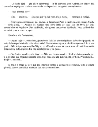 — Do salto dele — ela disse, lembrando—se da conversa com Andrea, do cheiro dos
camarões na pequena cozinha abarrotada. — O próximo estágio da evolução dele...
— Você entende isso?
— Não — ela disse. — Mas sei que vai ser ruim, muito ruim... — balançou a cabeça.
— Convença os moradores dos núcleos a deixar que Paco e sua tripulação entrem. Marly
— Virek disse. — Adquiri os núcleos uma hora antes de você sair de Orly, de uma
empreiteira no Paquistão. Uma pechincha, Marly, uma verdadeira pechincha. Paco cuidará dos
meus interesses, como sempre.
E então a tela ficou escura.
— Agora veja — Jones disse, girando em volta de um manipulador dobrado e pegando na
mão dela o que há de tão ruim nisso tudo? Ele é o dono agora, e ele disse que você fez a sua
parte... Não sei pra que o velho Wig serve, além de escutar as vozes, mas não vai ficar muito
tempo deste lado, mesmo. Eu, pra mim tanto faz ir ou ficar...
— V
ocê não entende — ela disse. — Não tem como entender. Ele descobriu como chegar
a algo, algo que procurou durante anos. Mas nada que ele queira pode ser bom. Pra ninguém...
Eu já vi, eu senti...
E então o braço de aço que ela segurava vibrou e começou a se mexer, toda a torreta
girando com os zumbidos abafados dos servo-mecanismos.
 
