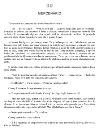 30
MERCENÁRIO
Turner encarou Conroy na tela do telefone do escritório.
— Vai — disse a Angie. — V
ocê, vá com ela. — A garota negra alta, com os resistores
trançados no cabelo, deu um passo à frente e colocou, suavemente, o braço em torno da filha
de Mitchell, murmurando alguma coisa naquele dialeto infestado de estalidos. O garoto da
camiseta ainda olhava boquiaberto para ela, o queixo frouxo.
— Vamos, Bobby — a garota negra disse. Turner olhou para o outro lado da mesa, para o
homem com a mão ferida, que usava um paletó de noite branco, amassado, e uma gravata com
tiras de couro negro trançado. Jammer, Turner concluiu, o dono da boate. Jammer aninhava a
mão no colo, sobre uma toalha listrada de azul do bar. Tinha um rosto comprido, o tipo de
barba que precisava ser constantemente raspada, e os olhos duros e estreitos de um
profissional durão. Quando seus olhos se encontraram, Turner percebeu que o homem estava
sentado bem fora da linha de visão da câmera do telefone, a cadeira giratória afastada para um
canto.
O garoto com a camiseta, Bobby, arrastou os pés atrás de Angie e da garota negra, a boca
ainda aberta.
— Podia ter poupado nós dois de muita confusão, Turner — Conroy disse. — Podia ter
me ligado. Podia ter ligado pro seu agente em Genebra.
— E a Hosaka? — Turner disse. — Podia ter ligado pra eles?
Conroy lentamente fez que não com a cabeça.
— Pra quem você está trabalhando, Conroy? Fez jogo duplo desta vez, né?
— Mas não com você, Turner. Se as coisas tivessem saído como planejei, você estaria
em Bogotá, com Mitchell. O canhão não podia disparar até que o jato estivesse fora de
alcance. E, se tivéssemos feito as coisas direito, a Hosaka teria pensado que a Maas tinha
eliminado o setor inteiro pra deter Mitchell. Mas Mitchell não saiu. Saiu, Turner?
— Nunca pretendeu sair — Turner disse.
Conroy concordou com a cabeça.
— É. E a segurança na chapada detectou a garota na hora em que saiu. Era ela, não era? A
filha de Mitchell...
 