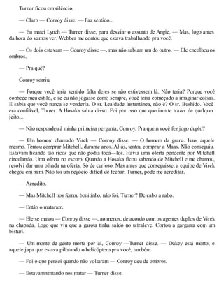 Turner ficou em silêncio.
— Claro — Conroy disse. — Faz sentido...
— Eu matei Lynch — Turner disse, para desviar o assunto de Angie. — Mas, logo antes
da hora do vamos ver, Webber me contou que estava trabalhando pra você.
— Os dois estavam — Conroy disse —, mas não sabiam um do outro. — Ele encolheu os
ombros.
— Pra quê?
Conroy sorriu.
— Porque você teria sentido falta deles se não estivessem lá. Não teria? Porque você
conhece meu estilo, e se eu não jogasse como sempre, você teria começado a imaginar coisas.
E sabia que você nunca se venderia. O sr. Lealdade Instantânea, não é? O sr. Bushido. V
ocê
era confiável, Turner. A Hosaka sabia disso. Foi por isso que queriam te trazer de qualquer
jeito...
— Não respondeu à minha primeira pergunta, Conroy. Pra quem você fez jogo duplo?
— Um homem chamado Virek — Conroy disse. — O homem da grana. Isso, aquele
mesmo. Tentou comprar Mitchell, durante anos. Aliás, tentou comprar a Maas. Não conseguiu.
Estavam ficando tão ricos que não podia tocá—los. Havia uma oferta pendente por Mitchell
circulando. Uma oferta no escuro. Quando a Hosaka ficou sabendo de Mitchell e me chamou,
resolvi dar uma olhada na oferta. Só de curioso. Mas antes que conseguisse, a equipe de Virek
chegou em mim. Não foi um negócio difícil de fechar, Turner, pode me acreditar.
— Acredito.
— Mas Mitchell nos ferrou bonitinho, não foi. Turner? De cabo a rabo.
— Então o mataram.
— Ele se matou — Conroy disse —, ao menos, de acordo com os agentes duplos de Virek
na chapada. Logo que viu que a garota tinha saído no ultraleve. Cortou a garganta com um
bisturi.
— Um monte de gente morta por aí, Conroy —Turner disse. — Oakey está morto, e
aquele japa que estava pilotando o helicóptero pra você, também.
— Foi o que pensei quando não voltaram — Conroy deu de ombros.
— Estavam tentando nos matar — Turner disse.
 