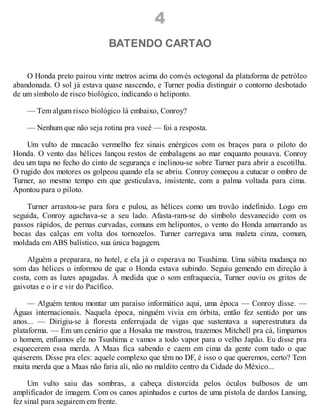4
BATENDO CARTAO
O Honda preto pairou vinte metros acima do convés octogonal da plataforma de petróleo
abandonada. O sol já estava quase nascendo, e Turner podia distinguir o contorno desbotado
de um símbolo de risco biológico, indicando o heliponto.
— Tem algum risco biológico lá embaixo, Conroy?
— Nenhum que não seja rotina pra você — foi a resposta.
Um vulto de macacão vermelho fez sinais enérgicos com os braços para o piloto do
Honda. O vento das hélices lançou restos de embalagens ao mar enquanto pousava. Conroy
deu um tapa no fecho do cinto de segurança e inclinou-se sobre Turner para abrir a escotilha.
O rugido dos motores os golpeou quando ela se abriu. Conroy começou a cutucar o ombro de
Turner, ao mesmo tempo em que gesticulava, insistente, com a palma voltada para cima.
Apontou para o piloto.
Turner arrastou-se para fora e pulou, as hélices como um trovão indefinido. Logo em
seguida, Conroy agachava-se a seu lado. Afasta-ram-se do símbolo desvanecido com os
passos rápidos, de pernas curvadas, comuns em helipontos, o vento do Honda amarrando as
bocas das calças em volta dos tornozelos. Turner carregava uma maleta cinza, comum,
moldada em ABS balístico, sua única bagagem.
Alguém a preparara, no hotel, e ela já o esperava no Tsushima. Uma súbita mudança no
som das hélices o informou de que o Honda estava subindo. Seguiu gemendo em direção à
costa, com as luzes apagadas. À medida que o som enfraquecia, Turner ouviu os gritos de
gaivotas e o ir e vir do Pacífico.
— Alguém tentou montar um paraíso informático aqui, uma época — Conroy disse. —
Águas internacionais. Naquela época, ninguém vivia em órbita, então fez sentido por uns
anos... — Dirigiu-se à floresta enferrujada de vigas que sustentava a superestrutura da
plataforma. — Em um cenário que a Hosaka me mostrou, trazemos Mitchell pra cá, limpamos
o homem, enfiamos ele no Tsushima e vamos a todo vapor para o velho Japão. Eu disse pra
esquecerem essa merda. A Maas fica sabendo e caem em cima da gente com tudo o que
quiserem. Disse pra eles: aquele complexo que têm no DF, é isso o que queremos, certo? Tem
muita merda que a Maas não faria ali, não no maldito centro da Cidade do México...
Um vulto saiu das sombras, a cabeça distorcida pelos óculos bulbosos de um
amplificador de imagem. Com os canos apinhados e curtos de uma pistola de dardos Lansing,
fez sinal para seguirem em frente.
 