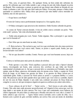 — Não, cara, só queriam falar... De qualquer forma, na hora ainda não sabíamos da
garota. Só sabíamos que você tinha sumido e que a droga do jato não tinha chegado na pista
em Bogotá. Não começamos a pensar na garota até que demos uma olhada na fazenda do seu
irmão e achamos o jato. Ele não quis falar nada pro Oakey. Ficou puto, porque o Oakey tinha
queimado os cachorros dele. Oakey disse que parecia que uma mulher estava morando ali
também, mas ela não apareceu...
— O que houve com Rudy?
O rosto de Conroy estava perfeitamente inexpressivo. Em seguida, disse:
— O Oakey conseguiu o que precisava dos monitores. Então ficamos sabendo da garota.
As costas de Turner estavam doendo. A tira do coldre estava cortando seu peito. "Não
sinto nada", pensou, "não sinto absolutamente nada..."
— Tenho uma pergunta pra você, Turner. Tenho algumas. Mas a principal é: que merda
que você tá fazendo aí?
— Ouvi falar que era uma boate na onda, Conroy.
— É. Bem exclusiva. Tão exclusiva que você teve que arrebentar dois dos meus porteiros
pra entrar. Sabiam que você estava indo, Turner, os pretos e aquele punk. Senão, por que
teriam deixado você entrar?
— Vai ter que descobrir sozinho, Connie. Parece que você tem bastante acesso, hoje em
dia...
Conroy se inclinou para mais perto da câmera do telefone.
— Pode apostar o seu rabo. Virek espalhou o pessoal dele por todo o Sprawl durante
meses, investigando um boato, uma conversa dos cowboys de que tinha um biosoft
experimental circulando por aí. Até que o pessoal dele se concentrou no Finlandês, mas outra
equipe, uma da Maas, apareceu, obviamente atrás da mesma coisa. Então, a equipe do Virek
ficou de longe, só de butuca nos garotos da Maas. E os garotos da Maas saíram por aí
explodindo gente. Então, o pessoal do Virek achou os pretos e o pequeno Bobby e a coisa
toda. Me puseram a par de tudo quando disse que achava que você estava a caminho, depois
de sair da casa de Rudy. Quando vi pra onde iam, contratei um pouco de força bruta pra
congelar os caras aí, até que arranjasse alguém em quem eu confiasse pra entrar atrás deles...
— Esses cabeças de pó lá fora? — Turner sorriu. — V
ocê trocou os pés pelas mãos,
Connie. Não sabe mais onde procurar um profissional, né? Alguém lá fora sacou que você fez
jogo duplo e um monte de prós morreu. Por isso é que está contratando esses babacas de
cabelo engraçado. Os prós todos já sabem que a Hosaka está atrás de você, não é, Connie? E
todos sabem o que você fez. — Agora Turner estava sorrindo; com o canto do olho, via o
homem com o paletó de gala sorrindo também, um sorriso fino com um monte de dentinhos
 