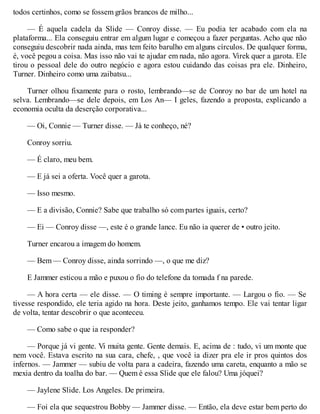 todos certinhos, como se fossem grãos brancos de milho...
— É aquela cadela da Slide — Conroy disse. — Eu podia ter acabado com ela na
plataforma... Ela conseguiu entrar em algum lugar e começou a fazer perguntas. Acho que não
conseguiu descobrir nada ainda, mas tem feito barulho em alguns círculos. De qualquer forma,
é, você pegou a coisa. Mas isso não vai te ajudar em nada, não agora. Virek quer a garota. Ele
tirou o pessoal dele do outro negócio e agora estou cuidando das coisas pra ele. Dinheiro,
Turner. Dinheiro como uma zaibatsu...
Turner olhou fixamente para o rosto, lembrando—se de Conroy no bar de um hotel na
selva. Lembrando—se dele depois, em Los An— I geles, fazendo a proposta, explicando a
economia oculta da deserção corporativa...
— Oi, Connie — Turner disse. — Já te conheço, né?
Conroy sorriu.
— É claro, meu bem.
— E já sei a oferta. Você quer a garota.
— Isso mesmo.
— E a divisão, Connie? Sabe que trabalho só com partes iguais, certo?
— Ei — Conroy disse —, este é o grande lance. Eu não ia querer de • outro jeito.
Turner encarou a imagem do homem.
— Bem — Conroy disse, ainda sorrindo —, o que me diz?
E Jammer esticou a mão e puxou o fio do telefone da tomada f na parede.
— A hora certa — ele disse. — O timing é sempre importante. — Largou o fio. — Se
tivesse respondido, ele teria agido na hora. Deste jeito, ganhamos tempo. Ele vai tentar ligar
de volta, tentar descobrir o que aconteceu.
— Como sabe o que ia responder?
— Porque já vi gente. Vi muita gente. Gente demais. E, acima de : tudo, vi um monte que
nem você. Estava escrito na sua cara, chefe, , que você ia dizer pra ele ir pros quintos dos
infernos. — Jammer — subiu de volta para a cadeira, fazendo uma careta, enquanto a mão se
mexia dentro da toalha do bar. — Quem é essa Slide que ele falou? Uma jóquei?
— Jaylene Slide. Los Angeles. De primeira.
— Foi ela que sequestrou Bobby — Jammer disse. — Então, ela deve estar bem perto do
 