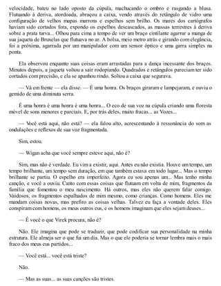 velocidade, bateu no lado oposto da cúpula, machucando o ombro e rasgando a blusa.
Flutuando à deriva, atordoada, abraçou a caixa, vendo através do retângulo de vidro uma
configuração de velhos mapas marrons e espelhos sem brilho. Os mares dos cartógrafos
haviam sido cortados fora, expondo os espelhos descascados, as massas terrestres à deriva
sobre a prata turva... Olhou para cima a tempo de ver um braço cintilante agarrar a manga de
sua jaqueta de Bruxelas que flutuava no ar. A bolsa, meio metro atrás e girando com elegância,
foi a próxima, agarrada por um manipulador com um sensor óptico e uma garra simples na
ponta.
Ela observou enquanto suas coisas eram arrastadas para a dança incessante dos braços.
Minutos depois, a jaqueta voltou a sair rodopiando. Quadrados e retângulos pareciam ter sido
cortados com precisão, e ela se apanhou rindo. Soltou a caixa que segurava.
— Vá em frente — ela disse. — É uma honra. Os braços giraram e lampejaram, e ouviu o
gemido de uma diminuta serra.
É uma honra é uma honra é uma honra... O eco de sua voz na cúpula criando uma floresta
móvel de sons menores e parciais. E, por trás deles, muito fracas... as Vozes...
— V
ocê está aqui, não está? — ela falou alto, acrescentando à ressonância do som as
ondulações e reflexos de sua voz fragmentada.
Sim, estou.
— Wigan acha que você sempre esteve aqui, não é?
Sim, mas não é verdade. Eu vim a existir, aqui. Antes eu não existia. Houve um tempo, um
tempo brilhante, um tempo sem duração, em que também estava em todo lugar... Mas o tempo
brilhante se partiu. O espelho era imperfeito. Agora eu sou apenas um... Mas tenho minha
canção, e você a ouviu. Canto com essas coisas que flutuam em volta de mim, fragmentos da
família que fomentou o meu nascimento. Há outros, mas eles não querem falar comigo.
Vaidosos, os fragmentos espalhados de mim mesmo, como crianças. Como homens. Eles me
mandam coisas novas, mas prefiro as coisas velhas. Talvez eu faça a vontade deles. Eles
conspiram com homens, os meus outros eus, e os homens imaginam que eles sejam deuses...
— É você o que Virek procura, não é?
Não. Ele imagina que pode se traduzir, que pode codificar sua personalidade na minha
estrutura. Ele almeja ser o que fui um dia. Mas o que ele poderia se tornar lembra mais o mais
fraco dos meus eus partidos...
— Você está... você está triste?
Não.
— Mas as suas... as suas canções são tristes.
 