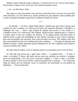 Minhas canções falam de tempo e distância. A tristeza está em você. Veja os meus braços.
Existe apenas a dança. Essas coisas que você estima são apenas cascas.
— Eu... eu sabia disso. Antes.
Mas agora os sons eram apenas sons, não havia uma floresta de vozes por trás para falar
como uma única voz. Ela observou as esferas perfeitas de suas lágrimas saírem girando para
se unir às memórias humanas esquecidas na cúpula do fazedor de caixas.
* * *
— Eu entendo — ela disse, algum tempo depois, sabendo que agora falava apenas pelo
conforto de ouvir a própria voz. Falou em voz baixa, não querendo despertar o ribombar e a
ondulação dos sons. — V
ocê é uma colagem de alguma outra pessoa. O seu criador é o
verdadeiro artista. Foi a filha louca? Não importa. Alguém trouxe a máquina para cá, soldou-a
à cúpula, ligou os fios aos vestígios de memória. E, de alguma forma, derramou todos os
indícios tristes e gastos da humanidade de uma família, deixando-os para serem remexidos,
para serem arranjados por um poeta. Para serem lacrados em caixas. Não conheço uma obra
mais extraordinária do que esta. Nenhum gesto mais complexo... — Um pente de tartaruga com
detalhes em prata e dentes quebrados passou flutuando por ela. Ela o apanhou como um peixe
e passou os dentes pelo cabelo.
Do outro lado da cúpula, a tela se iluminou, pulsou e se preencheu com o rosto de Paco.
O velho não quer deixar que a gente entre. Marly — o espanhol disse. — O outro, o
vadio, o escondeu. O Senor está muito ansioso para que entremos nos núcleos e tomemos
posse da propriedade. Caso não possa convencer Ludgate e o outro a abrir a escotilha,
seremos forçados a abri-la nós mesmos, despressurizando toda a estrutura. — Ele olhou para
longe da câmera por um momento, como se consultasse um instrumento ou um membro da
tripulação. — Você tem uma hora.
 