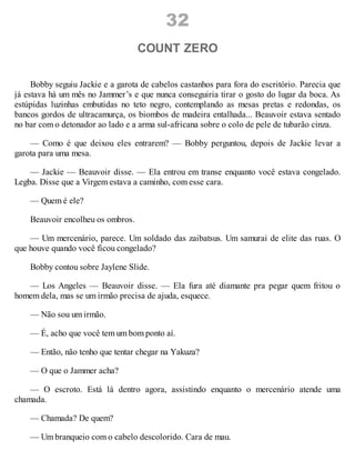 32
COUNT ZERO
Bobby seguiu Jackie e a garota de cabelos castanhos para fora do escritório. Parecia que
já estava há um mês no Jammer’s e que nunca conseguiria tirar o gosto do lugar da boca. As
estúpidas luzinhas embutidas no teto negro, contemplando as mesas pretas e redondas, os
bancos gordos de ultracamurça, os biombos de madeira entalhada... Beauvoir estava sentado
no bar com o detonador ao lado e a arma sul-africana sobre o colo de pele de tubarão cinza.
— Como é que deixou eles entrarem? — Bobby perguntou, depois de Jackie levar a
garota para uma mesa.
— Jackie — Beauvoir disse. — Ela entrou em transe enquanto você estava congelado.
Legba. Disse que a Virgem estava a caminho, com esse cara.
— Quem é ele?
Beauvoir encolheu os ombros.
— Um mercenário, parece. Um soldado das zaibatsus. Um samurai de elite das ruas. O
que houve quando você ficou congelado?
Bobby contou sobre Jaylene Slide.
— Los Angeles — Beauvoir disse. — Ela fura até diamante pra pegar quem fritou o
homem dela, mas se um irmão precisa de ajuda, esquece.
— Não sou um irmão.
— É, acho que você tem um bom ponto aí.
— Então, não tenho que tentar chegar na Yakuza?
— O que o Jammer acha?
— O escroto. Está lá dentro agora, assistindo enquanto o mercenário atende uma
chamada.
— Chamada? De quem?
— Um branqueio com o cabelo descolorido. Cara de mau.
 