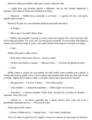 Beauvoir olhou para Bobby, olhou para a porta, olhou de volta.
— Legba disse pra ficarmos quietos e olharmos. Isso já está ficando bagunçado o
bastante, sem contar os Filhos do Crisântemo de Neon.
— Beauvoir — Bobby disse, mantendo a voz baixa — a garota, foi ela, a da matrix,
quando tentei invadir o...
Beauvoir fez que sim, suas molduras plásticas descendo pelo nariz.
— A Virgem.
— Mas o que é isso tudo? Quero dizer...
— Bobby, meu conselho é aceitar as coisas como elas surgem. Ela é uma coisa pra mim,
talvez outra pra Jackie. Pra você, ela é só uma garota assustada. Vá com calma. Não chateie a
menina. Ela está bem longe de casa, e nós ainda estamos bem longe de conseguir sair daqui.
— Certo...
Bobby olhou para o chão e disse:
— Sinto muito sobre Lucas. Ele era... um cara e tanto.
— Vá falar com Jackie e a garota. — Beauvoir disse. — Vou ficar de guarda na porta.
— Certo.
Bobby cruzou o carpete da casa noturna até onde Jackie estava sentada com a garota. A
menina não parecia grande coisa, e havia apenas uma pequena parte dele que dizia que ela era
a mesma. Angela não levantou o olhar, e ele pôde reparar que a garota havia chorado.
— Me agarraram — ele disse a Jackie. — Você tinha sumido.
— Você também — a dançarina respondeu. — Então Legba veio até mim...
— Newmark — o homem chamado Turner disse, da porta do escritório de Jammer —,
queremos Talar com você.
— Preciso ir — ele disse, querendo que a garota olhasse para cima, que visse o
grandalhão chamando por ele. — Precisam de ruim..
Jackie apertou-lhe o pulso.
— Deixa a Yakuza pra lá — Jammer disse. — Isto é ruais complicado.
Você vai entrar na grade de Los Angeles e travar no console de uma jóquei de primeira.
 