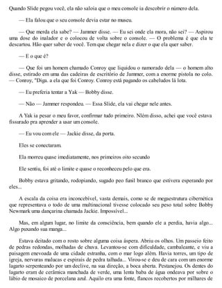 Quando Slide pegou você, ela não saloia que o meu console ia descobrir o número dela.
— Ela falou que o seu console devia estar no museu.
— Que merda ela sabe? — Jammer disse. — Eu sei onde ela mora, não sei? — Aspirou
uma dose do inalador e o colocou de volta sobre o console. — O problema é que ela te
descartou. Hão quer saber de você. Tem que chegar nela e dizer o que ela quer saber.
— E o que é?
— Que foi um homem chamado Conroy que liquidou o namorado dela — o homem alto
disse, estirado em uma das cadeiras de escritório de Jammer, com a enorme pistola no colo.
— Conroy, "Diga. a ela que foi Conroy. Conroy está pagando os cabeludos lá lota.
— Eu preferia tentar a Yak — Bobby disse.
— Não — Jammer respondeu. — Essa Slide, ela vai chegar nele antes.
A Yak ia pesar o meu favor, confirmar tudo primeiro. Nlém disso, achei que você estava
fissurado pra aprender a usar um console.
— Eu vou com ele — Jackie disse, da porta.
Eles se conectaram.
Ela morreu quase imediatamente, nos primeiros oito secundo
Ele sentiu, foi até o limite e quase o reconheceu pelo que era.
Bobby estava gritando, rodopiando, sugado peo funil branco que estivera esperando por
eles...
A escala da coisa era inconcebível, vasta demais, como se de megaestrutura cibernética
que representava o todo de uma multinacional tivesse colocado seu peso total sobre Bobby
Newmark uma dançarina chamada Jackie. Impossível...
Mas, em algum lugar, no limite da consciência, bem quando ele a perdia, havia algo...
Algo puxando sua manga...
Estava deitado com o rosto sobre alguma coisa áspera. Abriu os olhos. Um passeio feito
de pedras redondas, molhadas de chuva. Levantou-se com dificuldade, cambaleante, e viu a
paisagem enevoada de uma cidade estranha, com o mar logo além. Havia torres, um tipo de
igreja, nervuras malucas e espirais de pedra talhada... Virou-se e deu de cara com um enorme
lagarto serpenteando por um declive, na sua direção, a boca aberta. Pestanejou. Os dentes do
lagarto eram de cerâmica manchada de verde, uma lenta baba de água ondeava por sobre o
lábio de mosaico de porcelana azul. Aquilo era uma fonte, flancos recobertos por milhares de
 