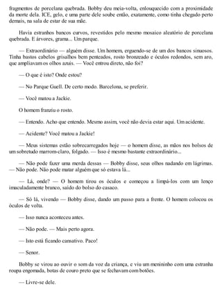 fragmentos de porcelana quebrada. Bobby deu meia-volta, enlouquecido com a proximidade
da morte dela. ICE, gelo, e uma parte dele soube então, exatamente, como tinha chegado perto
demais, na sala de estar de sua mãe.
Havia estranhos bancos curvos, revestidos pelo mesmo mosaico aleatório de porcelana
quebrada. E árvores, grama... Um parque.
— Extraordinário — alguém disse. Um homem, erguendo-se de um dos bancos sinuosos.
Tinha bastos cabelos grisalhos bem penteados, rosto bronzeado e óculos redondos, sem aro,
que ampliavam os olhos azuis. — Você entrou direto, não foi?
— O que é isto? Onde estou?
— No Parque Guell. De certo modo. Barcelona, se preferir.
— Você matou a Jackie.
O homem franziu o rosto.
— Entendo. Acho que entendo. Mesmo assim, você não devia estar aqui. Um acidente.
— Acidente? Você matou a Jackie!
— Meus sistemas estão sobrecarregados hoje — o homem disse, as mãos nos bolsos de
um sobretudo marrom-claro, folgado. — Isso é mesmo bastante extraordinário...
— Não pode fazer uma merda dessas — Bobby disse, seus olhos nadando em lágrimas.
— Não pode. Não pode matar alguém que só estava lá...
— Lá, onde? — O homem tirou os óculos e começou a limpá-los com um lenço
imaculadamente branco, saído do bolso do casaco.
— Só lá, vivendo — Bobby disse, dando um passo para a frente. O homem colocou os
óculos de volta.
— Isso nunca aconteceu antes.
— Não pode. — Mais perto agora.
— Isto está ficando cansativo. Paco!
— Senor.
Bobby se virou ao ouvir o som da voz da criança, e viu um menininho com uma estranha
roupa engomada, botas de couro preto que se fechavam com botões.
— Livre-se dele.
 
