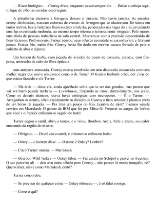 — Risco biológico — Conroy disse, enquanto passavam por ele. — Baixe a cabeça aqui.
E fique de olho, as escadas escorregam.
A plataforma cheirava a ferrugem, desuso e maresia. Não havia janelas. As paredes
creme, desbotadas, estavam cobertas de crostas de ferrugem que se alastravam. De tantos em
tantos metros, havia lanternas fluorescentes a bateria, penduradas nas vigas do alto, projetando
uma luz esverdeada medonha, ao mesmo tempo intensa e teimosamente irregular. Pelo menos
uma dúzia de pessoas trabalhava na sala central. Moviam-se com a precisão descontraída de
bons técnicos. Profissionais, Turner pensou: seus olhares raramente se encontravam, e falavam
pouco. Estava frio, muito frio. Cònroy havia lhe dado um enorme casaco forrado de pele e
coberto de abas e zíperes.
Um homem de barba, com jaqueta de aviador de couro de carneiro, prendia, com fita-
prata, um trecho de cabo de fibra óptica a
uma antepara amassada. Conroy estava envolvido em uma discussão sussurrada com uma
mulher negra que usava um casaco como o de Turner. O técnico barbudo olhou por cima do
que estava fazendo e viu Turner.
— Me-érda — disse ele, ainda ajoelhado sabia que ia ser das grandes, mas parece que
vai ser barra-pesada também. — Levantou-se, limpando as mãos, distraidamente, nos jeans.
Como os demais técnicos, usava luvas cirúrgicas com micropores. — É o Turner. —
Arreganhou os dentes, olhou rapidamente na direção de Conroy e tirou um cantil plástico preto
de um bolso da jaqueta. — Pra tirar um pouco do frio. Lembra de mim? Fizemos aquele
serviço em Marrakesh. O garoto da IBM que foi pra Mitsu-G. Preparei as cargas do ônibus
que você e o francês enfiaram no saguão do hotel.
Turner pegou o cantil, abriu a tampa, e o virou. Bourbon. Ardia, forte e azedo, seu calor
emanando da região do esterno.
— Obrigado. — Devolveu o cantil, e o homem o enfiou no bolso.
— Oakey — o homem disse. — O nome é Oakey? Lembra?
— Claro Turner mentiu. — Marrakesh.
— Bourbon Wild Turkey — Oakey falou. — Fiz escala no Schipol e passei no freeshop.
O seu parceiro ali — deu uma outra olhada para Conroy -, não parece lá muito tranquilo, né?
Quero dizer, não é como Marrakesh, certo?
Turner concordou.
— Se precisar de qualquer coisa — Oakey ofereceu —, é só falar comigo.
— Como o quê?
 
