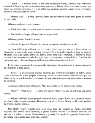 — Senor — o menino disse, e fez uma reverência formal, tirando uma minúscula
automática Browning azul do casaco escuro que usava. Bobby olhou nos olhos escuros, por
baixo das mechas lustrosas, e viu um olhar que nenhuma criança jamais tivera. O menino
esticou a arma, mirando em Bobby.
— Quem é você? — Bobby ignorou a arma, mas não tentou chegar mais perto do homem
de sobretudo.
O homem o observava atentamente.
— Virek. Josef Virek. A maior parte das pessoas, eu entendo, reconhece o meu rosto.
— Você está em People of Importance ou algo assim?
O homem piscou, franzindo a testa.
— Não sei do que está falando. Paco, o que esta pessoa está fazendo aqui?
— Uma infiltração acidental — a criança disse, sua voz suave e harmoniosa. —
Colocamos o grosso do nosso sistema em Nova York, tentando impedir a fuga de Angela
Mitchell. Este aqui tentou entrar na matrix, junto com outro operador, e encontrou nosso
sistema. Ainda estamos tentando descobrir como ele atravessou nossas defesas. O senhor não
está em perigo. — O cano da pequena Browning estava absolutamente firme.
E, de novo, a sensação de algo puxando sua manga. Não exatamente a manga, mas parte
de sua mente, alguma coisa...
— Senor — a criança disse estamos passando por fenômenos anómalos na matrix, talvez
como resultado de nossa própria sobrecarga atual. Recomendamos enfaticamente que nos
deixe cortar os seus links com o constructo até que sejamos capazes de determinar a natureza
da anomalia.
A sensação estava mais forte agora. Algo que arranhava, no fundo da sua mente...
— O quê? — Virek disse. — E voltar aos tanques? Não creio que se justifique uma coisa
dessas...
— Há possibilidade de perigo real^ o menino disse, e agora havia certa aspereza em sua
voz. Moveu ligeiramente o cano da Browning. —V
ocê — disse a Bobby. — Deite-se no chão
de braços e pernas abertos...
Mas Bobby estava olhando para além dele, para um canteiro de flores, assistindo
enquanto elas murchavam e morriam, a grama ficando sem cor e esfarelada enquanto ele
assistia, o ar sobre o canteiro distorcendo-se e girando. A sensação de algo arranhando dentro
da cabeça estava ainda mais forte, mais urgente.
 