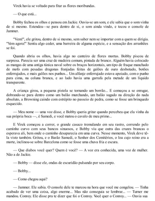 Virek havia se voltado para fitar as flores moribundas.
— O que está...
Bobby fechou os olhos e pensou em Jackie. Ouviu-se um som, e ele sabia que o som vinha
de si mesmo. Estendeu—se para dentro de si, o som ainda vindo, e tocou o console de
Jammer.
"Vem!", ele gritou, dentro de si mesmo, sem saber nem se importar com a quem se dirigia.
"Vem agora!" Sentiu algo ceder, uma barreira de alguma espécie, e a sensação dos arranhões
se foi.
Quando abriu os olhos, havia algo no canteiro de flores mortas. Bobby piscou de
surpresa. Parecia ser uma cruz de madeira comum, pintada de branco. Alguém havia colocado
as mangas de uma antiga túnica naval sobre os braços horizontais, um tipo de fraque manchado
de mofo com pesadas dragonas franjadas feitas de galões de ouro desbotado, botões
enferrujados, e mais galões nos punhos... Um alfanje enferrujado estava apoiado, com o punho
para cima, na coluna branca, e ao lado havia uma garrafa pela metade de um líquido
transparente.
A criança girou, a pequena pistola se tornando um borrão... E começou a se enrugar,
dobrando-se para dentro como um balão murchando, um balão sugado na direção do nada
absoluto, a Browning caindo com estrépito no passeio de pedra, como se fosse um brinquedo
esquecido.
— Meu nome — uma voz disse, e Bobby queria gritar quando percebeu que ela vinha da
sua própria boca —, é Samedi, e você matou o cavalo de meu primo...
E Virek começou a correr, o grande casaco tremulando em seu rastro, correndo pelo
caminho curvo com seus bancos sinuosos, e Bobby viu que outra das cruzes brancas o
esperava ali, bem onde o caminho desaparecia em uma curva. Nesse momento, Virek deve tê-
la visto também. Gritou, e o Barão Samedi, o Senhor dos Cemitérios, o loa cujo reino era a
morte, inclinou-se sobre Barcelona como se fosse uma chuva fria e escura.
— Que diabos você quer? Quem é você? — A voz era conhecida, uma voz de mulher.
Não a de Jackie.
— Bobby — disse ele, ondas de escuridão pulsando por seu corpo.
— Bobby...
— Como chegou aqui?
— Jammer. Ele sabia. O console dele te marcou na hora que você me congelou. — Tinha
acabado de ver uma coisa, algo enorme... Mas não conseguia se lembrar... — Turner me
mandou. Conroy. Ele disse pra te dizer que foi o Conroy. V
ocê quer o Conroy... — Ouvia sua
 
