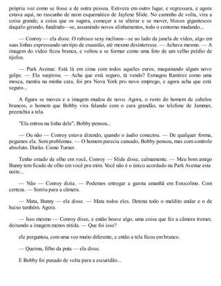 própria voz como se fosse a de outra pessoa. Estivera em outro lugar, e regressara, e agora
estava aqui, no rascunho de neon esquemático de Jaylene Slide. No caminho de volta, vira a
coisa grande, a coisa que os sugara, começar a se alterar e se mover, blocos gigantescos
daquilo girando, fundindo—se, assumindo novos alinhamentos, todo o contorno mudando...
— Conroy — ela disse. O rabisco sexy inclinou—se ao lado da janela de vídeo, algo em
suas linhas expressando um tipo de exaustão, até mesmo desinteresse. — Achava mesmo. — A
imagem do vídeo ficou branca, e voltou a se formar como uma foto de um velho prédio de
tijolos.
— Park Avenue. Está lá em cima com todos aqueles euros, maquinando algum novo
golpe. — Ela suspirou. — Acha que está seguro, tá vendo? Esmagou Ramirez como uma
mosca, mentiu na minha cara, foi pra Nova York pro novo emprego, e agora acha que está
seguro...
A figura se moveu e a imagem mudou de novo. Agora, o rosto do homem de cabelos
brancos, o homem que Bobby vira falando com o cara grandão, no telefone de Jammer,
preenchia a tela.
"Ela entrou na linha dele", Bobby pensou...
— Ou não — Conroy estava dizendo, quando o áudio conectou. — De qualquer forma,
pegamos ela. Sem problemas. — O homem parecia cansado, Bobby pensou, mas com controle
absoluto. Durão. Como Turner.
Tenho estado de olho em você, Conroy — Slide disse, calmamente. — Meu bom amigo
Bunny tem ficado de olho em você pra mim. V
ocê não é o único acordado na Park Avenue esta
noite...
— Não — Conroy dizia. — Podemos entregar a garota amanhã em Estocolmo. Com
certeza. — Sorriu para a câmera.
— Mata, Bunny — ela disse. — Mata todos eles. Detona todo o maldito andar e o de
baixo também. Agora.
— Isso mesmo — Conroy disse, e então houve algo, uma coisa que fez a câmera tremer,
deixando a imagem menos nítida. — Que foi isso?
ele perguntou, com uma voz muito diferente, e então a tela ficou em branco.
— Queima, filho da puta — ela disse.
E Bobby foi puxado de volta para a escuridão...
 