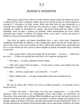 33
RUÍNAS E RODOPIOS
Marly passou aquela hora à deriva no lento furacão, atenta à dança do fazedor de caixas.
A ameaça de Paco não a assustava, embora não tivesse dúvida de que ele estaria disposto a
executá-la. E executaria, ela tinha certeza. Marly não fazia ideia do que aconteceria se a
escotilha fosse rompida. Eles morreriam. Ela morreria, e Jones, e Wigan Ludgate. Talvez o
conteúdo da cúpula se derramasse no espaço, uma nuvem florescente de rendas e prata
manchada, bolas de gude e pedaços de barbante, folhas amarronzadas de livros velhos,
orbitando para sempre os núcleos. De alguma forma, soava bem: o artista que pusera o
fazedor de caixas em movimento ficaria satisfeito...
Uma série de garras com ponta almofadada fazia a nova caixa girar. Fragmentos
retangulares descartados de madeira e vidro rodopiavam a partir do foco de criação, para se
unir às mil coisas, e ela estava perdida no meio, embevecida, quando Jones, parecendo fora
de si, o rosto coberto de suor e poeira, entrou ofegante na cúpula, arrastando o traje vermelho
em um cabo.
— Não consigo enfiar o Wig em um lugar que dê pra lacrar — ele disse —, então isto é
pra você... — O traje veio girando por baixo dele e ele o agarrou, desesperado.
— Não quero — ela disse, enquanto assistia à dança.
— Entra nele! Agora! Não dá tempo! — A boca dele se mexia, mas nenhum som saía.
Tentou pegá—la pelo braço.
— Não — ela disse, esquivando—se da mão dele. — E você?
— Bota o maldito traje! — ele rugiu, despertando a faixa mais profunda do eco.
— Não.
Por trás da cabeça dele, Marly viu a tela se acender, piscando, e se preencher com as
feições de Paco.
— O Senor está morto — Paco disse, seu rosto suave inexpressivo —, e seus vários
interesses estão em processo de reorganização. Nesse meio-tempo, sou necessário em
Estocolmo. Estou autorizado a informar Marly Krushkhova que ela não está mais a serviço do
falecido Josef Virek, nem é funcionária de seu espólio. O salário integral está disponível em
qualquer agência do Banco da França, mediante apresentação de uma identificação válida. As
devidas declarações de impostos foram protocoladas com as autoridades tributárias da França
 