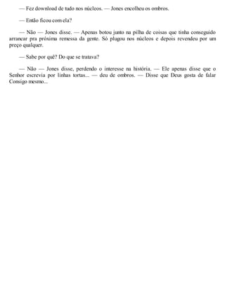 — Fez download de tudo nos núcleos. — Jones encolheu os ombros.
— Então ficou com ela?
— Não — Jones disse. — Apenas botou junto na pilha de coisas que tinha conseguido
arrancar pra próxima remessa da gente. Só plugou nos núcleos e depois revendeu por um
preço qualquer.
— Sabe por quê? Do que se tratava?
— Não — Jones disse, perdendo o interesse na história. — Ele apenas disse que o
Senhor escrevia por linhas tortas... — deu de ombros. — Disse que Deus gosta de falar
Consigo mesmo...
 