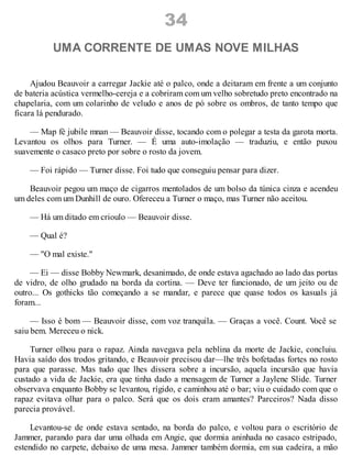 34
UMA CORRENTE DE UMAS NOVE MILHAS
Ajudou Beauvoir a carregar Jackie até o palco, onde a deitaram em frente a um conjunto
de bateria acústica vermelho-cereja e a cobriram com um velho sobretudo preto encontrado na
chapelaria, com um colarinho de veludo e anos de pó sobre os ombros, de tanto tempo que
ficara lá pendurado.
— Map fè jubile mnan — Beauvoir disse, tocando com o polegar a testa da garota morta.
Levantou os olhos para Turner. — É uma auto-imolação — traduziu, e então puxou
suavemente o casaco preto por sobre o rosto da jovem.
— Foi rápido — Turner disse. Foi tudo que conseguiu pensar para dizer.
Beauvoir pegou um maço de cigarros mentolados de um bolso da túnica cinza e acendeu
um deles com um Dunhill de ouro. Ofereceu a Turner o maço, mas Turner não aceitou.
— Há um ditado em crioulo — Beauvoir disse.
— Qual é?
— "O mal existe."
— Ei — disse Bobby Newmark, desanimado, de onde estava agachado ao lado das portas
de vidro, de olho grudado na borda da cortina. — Deve ter funcionado, de um jeito ou de
outro... Os gothicks tão começando a se mandar, e parece que quase todos os kasuals já
foram...
— Isso é bom — Beauvoir disse, com voz tranquila. — Graças a você. Count. V
ocê se
saiu bem. Mereceu o nick.
Turner olhou para o rapaz. Ainda navegava pela neblina da morte de Jackie, concluiu.
Havia saído dos trodos gritando, e Beauvoir precisou dar—lhe três bofetadas fortes no rosto
para que parasse. Mas tudo que lhes dissera sobre a incursão, aquela incursão que havia
custado a vida de Jackie, era que tinha dado a mensagem de Turner a Jaylene Slide. Turner
observava enquanto Bobby se levantou, rígido, e caminhou até o bar; viu o cuidado com que o
rapaz evitava olhar para o palco. Será que os dois eram amantes? Parceiros? Nada disso
parecia provável.
Levantou-se de onde estava sentado, na borda do palco, e voltou para o escritório de
Jammer, parando para dar uma olhada em Angie, que dormia aninhada no casaco estripado,
estendido no carpete, debaixo de uma mesa. Jammer também dormia, em sua cadeira, a mão
 